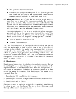 Introduction to System Analysis and Design :: 9
The operational work is doubled.
Failure of the computerized system at the early stage does
not affect the working of the organization, because the
manual system continues to work, as it used to do.
(iii) Pilot run: In this type of run, the new system is run with the
data from one or more of the previous periods for the whole or
part of the system. The results are compared with the old
system results. It is less expensive and risky than parallel run
approach. This strategy builds the confidence and the errors
are traced easily without affecting the operations.
The documentation of the system is also one of the most im-
portant activity in the system development life cycle. This
ensures the continuity of the system. There are generally two
types of documentation prepared for any system. These are:
User or Operator Documentation
System Documentation
The user documentation is a complete description of the system
from the users point of view detailing how to use or operate the
system. It also includes the major error messages likely to be en-
countered by the users. The system documentation contains the
details of system design, programs, their coding, system flow, data
dictionary, process description, etc. This helps to understand the
system and permit changes to be made in the existing system to
satisfy new user needs.
(i) Maintenance
Maintenance is necessary to eliminate errors in the system during
its working life and to tune the system to any variations in its work-
ing environments. It has been seen that there are always some er-
rors found in the systems that must be noted and corrected. It also
means the review of the system from time to time. The review of the
system is done for:
knowing the full capabilities of the system
knowing the required changes or the additional requirements
studying the performance.
If a major change to a system is needed, a new project may have to
be set up to carry out the change. The new project will then proceed
through all the above life cycle phases.
 