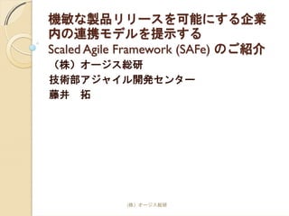 機敏な製品リリースを可能にする企業
内の連携モデルを提示する
Scaled Agile Framework (SAFe) のご紹介
（株）オージス総研
技術部アジャイル開発センター
藤井 拓
(株）オージス総研
 