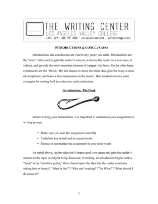 1
INTRODUCTIONS & CONCLUSIONS
Introductions and conclusions are vital to any paper you write. Introductions are
the “start,” often used to gain the reader’s interest, welcome the reader to a new topic or
subject, and provide the most important element of a paper: the thesis. On the other hand,
conclusions are the “finish,” the last chance to stress the main idea, give the essay a sense
of completion, and leave a final impression on the reader. This handout reviews some
strategies for writing both introductions and conclusions.
Introductions: The Hook
Before writing your introduction, it is important to understand your assignment or
writing prompt:
• Make sure you read the assignment carefully
• Underline key words and/or requirements
• Restate or summarize the assignment in your own words
As stated above, the introduction’s largest goal is to create and gain the reader’s
interest in the topic or subject being discussed. In writing, an introduction begins with a
“hook” or an “attention getter,” that is based upon the idea that the reader continues
asking him or herself, “What is this?”/“Why am I reading?”/”So What?”/“What should I
do about it?”
 