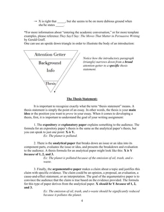 4
→ X is right that _____, but she seems to be on more dubious ground when
she/he states _____.
*For more information about “entering the academic conversation,” or for more template
examples, please reference They Say/I Say: The Moves That Matter in Persuasive Writing
by Gerald Graff.
One can use an upside down triangle in order to illustrate the body of an introduction:
Notice how the introductory paragraph
(triangle) narrows down from a broad
attention getter to a specific thesis
statement.
The Thesis Statement:
It is important to recognize exactly what the term “thesis statement” means. A
thesis statement is simply the point of an essay. In other words, the thesis is your main
idea or the position you want to prove in your essay. When it comes to developing a
thesis, first, it is important to understand the goal of your writing assignment:
1. The expository or explanatory paper explains something to the audience. The
formula for an expository paper’s thesis is the same as the analytical paper’s thesis, but
you can speak to just one point: X is Y.
Ex: The planet is polluted.
2. There is the analytical paper that breaks down an issue or an idea into its
component parts, evaluates the issue or idea, and presents the breakdown and evaluation
to the audience. A thesis formula for an analytical paper might look like this: X is Y
because of 1, 2, and 3.
Ex: The planet is polluted because of the emission of oil, trash, and e-
waste.
3. Finally, the argumentative paper makes a claim about a topic and justifies this
claim with specific evidence. The claim could be an opinion, a proposal, an evaluation, a
cause-and-effect statement, or an interpretation. The goal of the argumentative paper is to
convince the audience that the claim is true based on the evidence provided. The formula
for this type of paper derives from the analytical paper. X should be Y because of 1, 2,
and 3.
Ex: The emission of oil, trash, and e-waste should be significantly reduced
because it pollutes the planet.
 