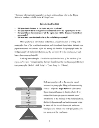 5
* For more information (or examples) on thesis writing, please refer to the Thesis
Statement handout available in the Writing Center.
Introduction Checklist
• Did you create interest in the topic for your reader(s)?
• Did you include brief background information about the topic of your thesis?
• Did your thesis statement cover all the topics that will be discussed in the body
paragraphs?
• Did you state your thesis clearly at the end of the paragraph?
Once you have an introduction and a thesis, you can move on to writing body
paragraphs. One of the benefits of creating a well-formulated thesis is that it directs your
paper in structure and content. If you are writing the standard five-paragraph essay, the
first paragraph will be the introduction, and the last one will be the conclusion, which
leaves three paragraphs to fill.
Looking at the example, “The planet is polluted because of the emission of oil,
trash, and e-waste,” one can see that there are three topics that can be designated to their
own paragraphs. (Body 1 = Oil; Body 2 = Trash; Body 3 = E-Waste)
Body paragraphs work in the opposite way of
introduction paragraphs: They go from something
narrow - a specific Topic Sentence (similar to a
thesis statement because it dictates what will be
covered inside the paragraph) - to more broad
information. In the instance of the examples above,
the first body paragraph and topic sentence would
be about oil, the second about trash, and so on.
Once you have written your body paragraphs, you
can move on to the conclusion.
 
