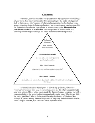 6
Conclusions:
To reiterate, conclusions are the last place to show the significance and meaning
of your paper. You may want to use the first sentence to give the reader a last general
look at the topic or a brief rundown of what you have explained so far. In other words,
you are re-stating the thesis, but remember to try not to use the same vocabulary used in
the thesis of the introduction – paraphrase or summarize the point. The conclusion
contains no new ideas or information; thus, the purpose of the conclusion is to
concisely summarize your findings and take a broad view of their importance.
The conclusion is also the last place to answer any questions, perhaps the
rhetorical one you may have used in your introduction, and it is where you can include
your own opinion. This is where papers can differ the most because you could end with a
recommendation or the larger implications associated with the issue. What do you think
the reader should do? What is the larger and broader significance of this issue? For
example, if you are writing about the importance of recycling, how could someone who
doesn’t recycle start? Or, how could this action impact the world?
 