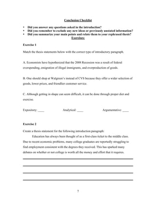 7
Conclusion Checklist
• Did you answer any questions asked in the introduction?
• Did you remember to exclude any new ideas or previously unstated information?
• Did you summarize your main points and relate them to your rephrased thesis?
Exercises:
Exercise 1
Match the thesis statements below with the correct type of introductory paragraph.
A. Economists have hypothesized that the 2008 Recession was a result of federal
overspending, emigration of illegal immigrants, and overproduction of goods.
B. One should shop at Walgreen’s instead of CVS because they offer a wider selection of
goods, lower prices, and friendlier customer service.
C. Although getting in shape can seem difficult, it can be done through proper diet and
exercise.
Expository: ____ Analytical: ____ Argumentative: ____
Exercise 2
Create a thesis statement for the following introduction paragraph:
Education has always been thought of as a first-class ticket to the middle class.
Due to recent economic problems, many college graduates are reportedly struggling to
find employment consistent with the degrees they received. This has sparked many
debates on whether or not college is worth all the money and effort that it requires.
________________________________________________________________________
________________________________________________________________________
________________________________________________________________________
________________________________________________________________________
 
