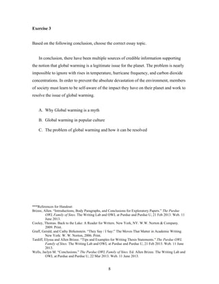 8
Exercise 3
Based on the following conclusion, choose the correct essay topic.
In conclusion, there have been multiple sources of credible information supporting
the notion that global warming is a legitimate issue for the planet. The problem is nearly
impossible to ignore with rises in temperature, hurricane frequency, and carbon dioxide
concentrations. In order to prevent the absolute devastation of the environment, members
of society must learn to be self-aware of the impact they have on their planet and work to
resolve the issue of global warming.
A. Why Global warming is a myth
B. Global warming in popular culture
C. The problem of global warming and how it can be resolved
***References for Handout:
Brizee, Allen. “Introductions, Body Paragraphs, and Conclusions for Exploratory Papers.” The Purdue
OWL Family of Sites. The Writing Lab and OWL at Purdue and Purdue U, 21 Feb 2013. Web. 11
June 2013.
Cooley, Thomas. Back to the Lake: A Reader for Writers. New York, NY. W.W. Norton & Company.
2009. Print.
Graff, Gerald, and Cathy Birkenstein. “They Say / I Say:” The Moves That Matter in Academic Writing.
New York: W. W. Norton, 2006. Print.
Tardiff, Elyssa and Allen Brizee. “Tips and Examples for Writing Thesis Statements.” The Purdue OWL
Family of Sites. The Writing Lab and OWL at Purdue and Purdue U, 21 Feb 2013. Web. 11 June
2013.
Wells, Jaclyn M. “Conclusions.” The Purdue OWL Family of Sites. Ed. Allen Brizee. The Writing Lab and
OWL at Purdue and Purdue U, 22 Mar 2013. Web. 11 June 2013.
 