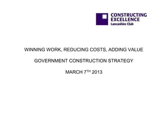 WINNING WORK, REDUCING COSTS, ADDING VALUE

   GOVERNMENT CONSTRUCTION STRATEGY

              MARCH 7TH 2013
 