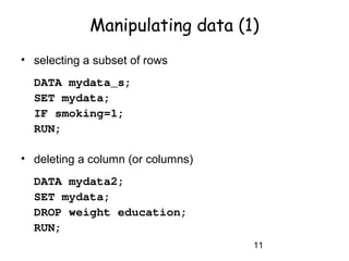 11
Manipulating data (1)
• selecting a subset of rows
DATA mydata_s;
SET mydata;
IF smoking=1;
RUN;
• deleting a column (or columns)
DATA mydata2;
SET mydata;
DROP weight education;
RUN;
 