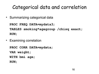 16
Categorical data and correlation
• Summarizing categorical data
PROC FREQ DATA=mydata3;
TABLES smoking*agegroup /chisq exact;
RUN;
• Examining correlation
PROC CORR DATA=mydata;
VAR weight;
WITH bmi age;
RUN;
 