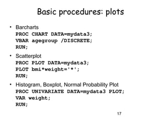 17
Basic procedures: plots
• Barcharts
PROC CHART DATA=mydata3;
VBAR agegroup /DISCRETE;
RUN;
• Scatterplot
PROC PLOT DATA=mydata3;
PLOT bmi*weight='*';
RUN;
• Histogram, Boxplot, Normal Probability Plot
PROC UNIVARIATE DATA=mydata3 PLOT;
VAR weight;
RUN;
 