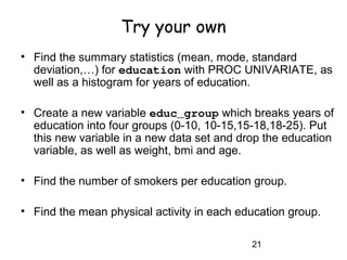 21
Try your own
• Find the summary statistics (mean, mode, standard
deviation,…) for education with PROC UNIVARIATE, as
well as a histogram for years of education.
• Create a new variable educ_group which breaks years of
education into four groups (0-10, 10-15,15-18,18-25). Put
this new variable in a new data set and drop the education
variable, as well as weight, bmi and age.
• Find the number of smokers per education group.
• Find the mean physical activity in each education group.
 