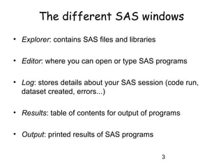 3
The different SAS windows
• Explorer: contains SAS files and libraries
• Editor: where you can open or type SAS programs
• Log: stores details about your SAS session (code run,
dataset created, errors...)
• Results: table of contents for output of programs
• Output: printed results of SAS programs
 