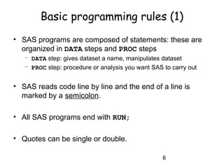 6
Basic programming rules (1)
• SAS programs are composed of statements: these are
organized in DATA steps and PROC steps
– DATA step: gives dataset a name, manipulates dataset
– PROC step: procedure or analysis you want SAS to carry out
• SAS reads code line by line and the end of a line is
marked by a semicolon.
• All SAS programs end with RUN;
• Quotes can be single or double.
 