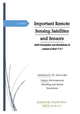 3/17/2014
Important Remote
Sensing Satellites
and Sensors
Brief Description and Resolutions in
context of Envi V 4.7
Submitted By: Atiqa Ijaz Khan
Roll No: Geom-02
Submitted To: Dr. Arifa Lodhi
Subject: Environmental
Modelling and Spatial
Simulations
 