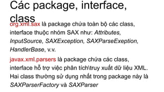 Các package, interface,
classorg.xml.sax là package chứa toàn bộ các class,
interface thuộc nhóm SAX như: Attributes,
InputSource, SAXException, SAXParseExeption,
HandlerBase, v.v.
javax.xml.parsers là package chứa các class,
interface hỗ trợ việc phân tíchtruy xuất dữ liệu XML.
Hai class thường sử dụng nhất trong package này là
SAXParserFactory và SAXParser
 