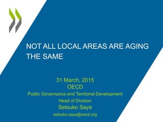 NOT ALL LOCAL AREAS ARE AGING
THE SAME
31 March, 2015
OECD
Public Governance and Territorial Development
Head of Division
Setsuko Saya
setsuko.saya@oecd.org
 