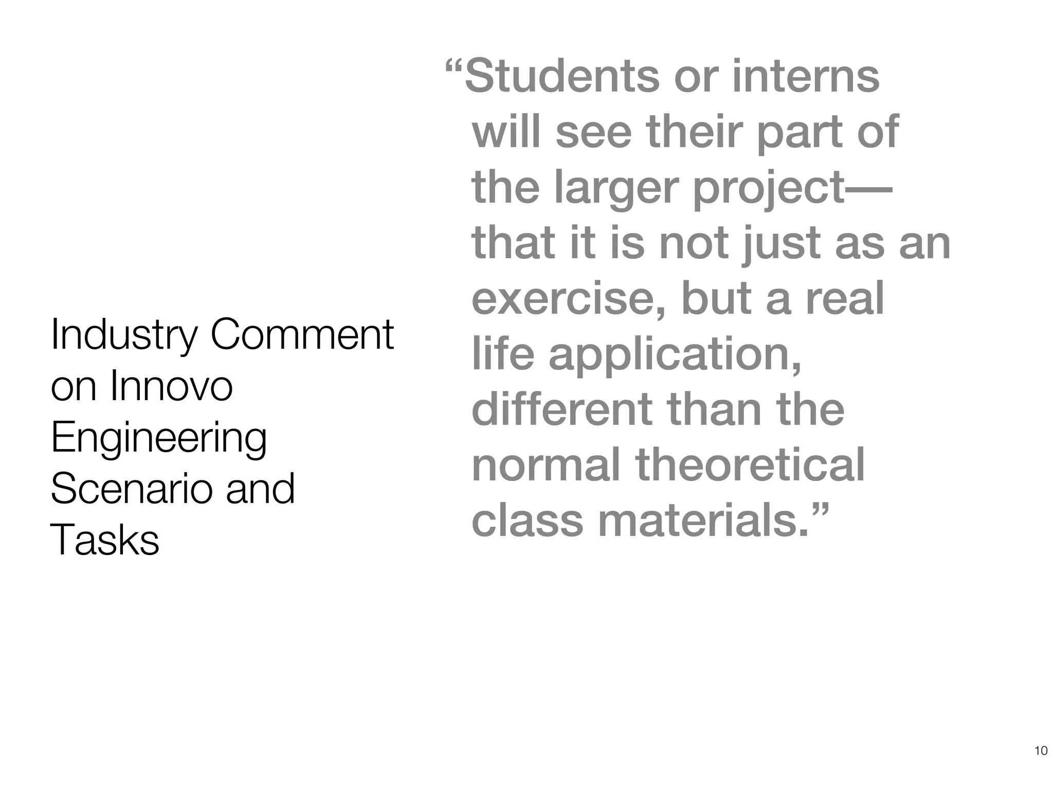 “Students or interns
                    will see their part of
                    the larger project—
                    that it is not just as an
                    exercise, but a real
Industry Comment    life application,
on Innovo
                    different than the
Engineering
Scenario and
                    normal theoretical
Tasks               class materials.”



                                                10
 