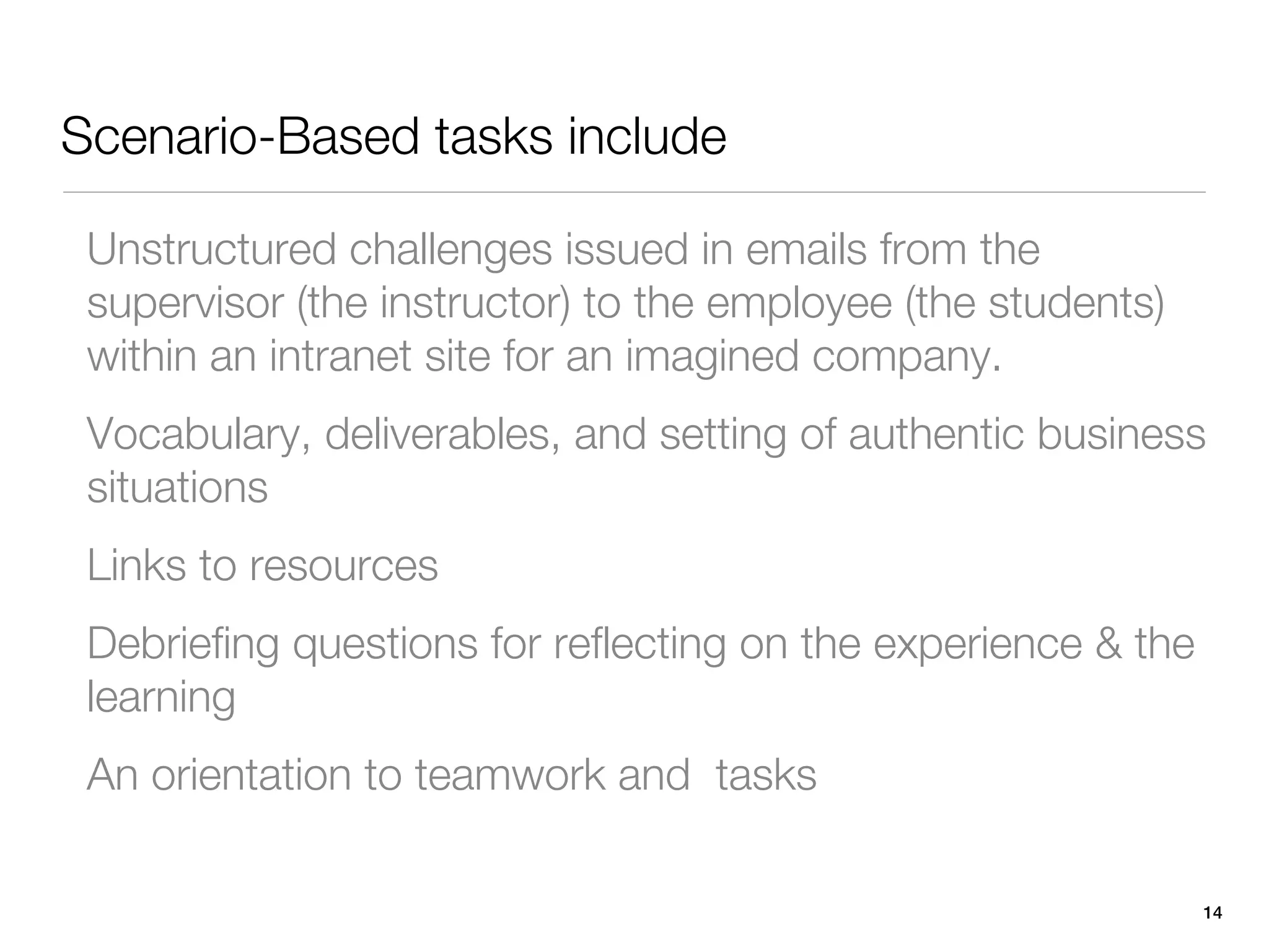 Scenario-Based tasks include

 Unstructured challenges issued in emails from the
 supervisor (the instructor) to the employee (the students)
 within an intranet site for an imagined company.
 Vocabulary, deliverables, and setting of authentic business
 situations
 Links to resources
 Debriefing questions for reflecting on the experience & the
 learning
 An orientation to teamwork and tasks

                                                               14
 