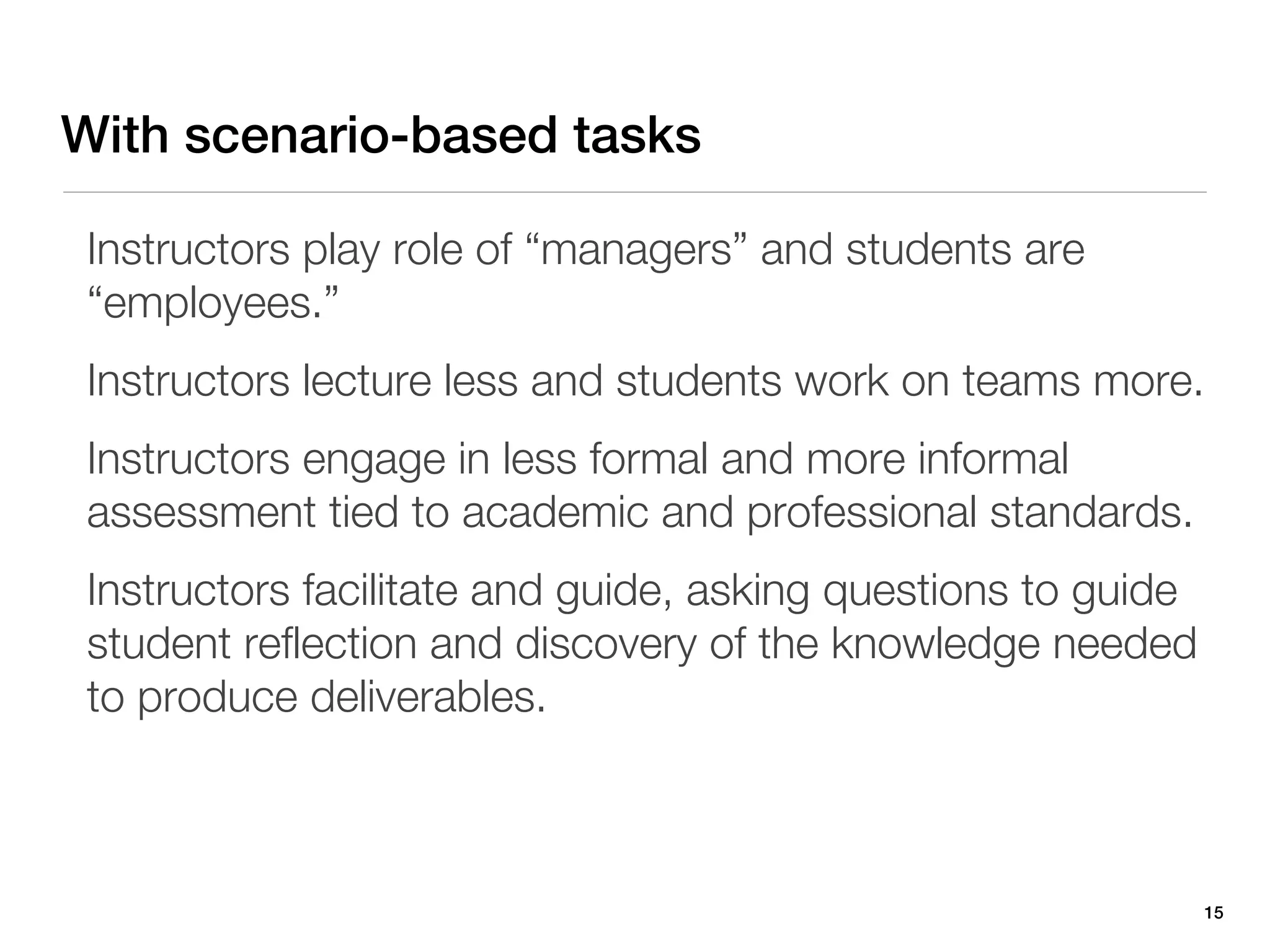 With scenario-based tasks

 Instructors play role of “managers” and students are
 “employees.”
 Instructors lecture less and students work on teams more.
 Instructors engage in less formal and more informal
 assessment tied to academic and professional standards.
 Instructors facilitate and guide, asking questions to guide
 student reflection and discovery of the knowledge needed
 to produce deliverables.



                                                               15
 
