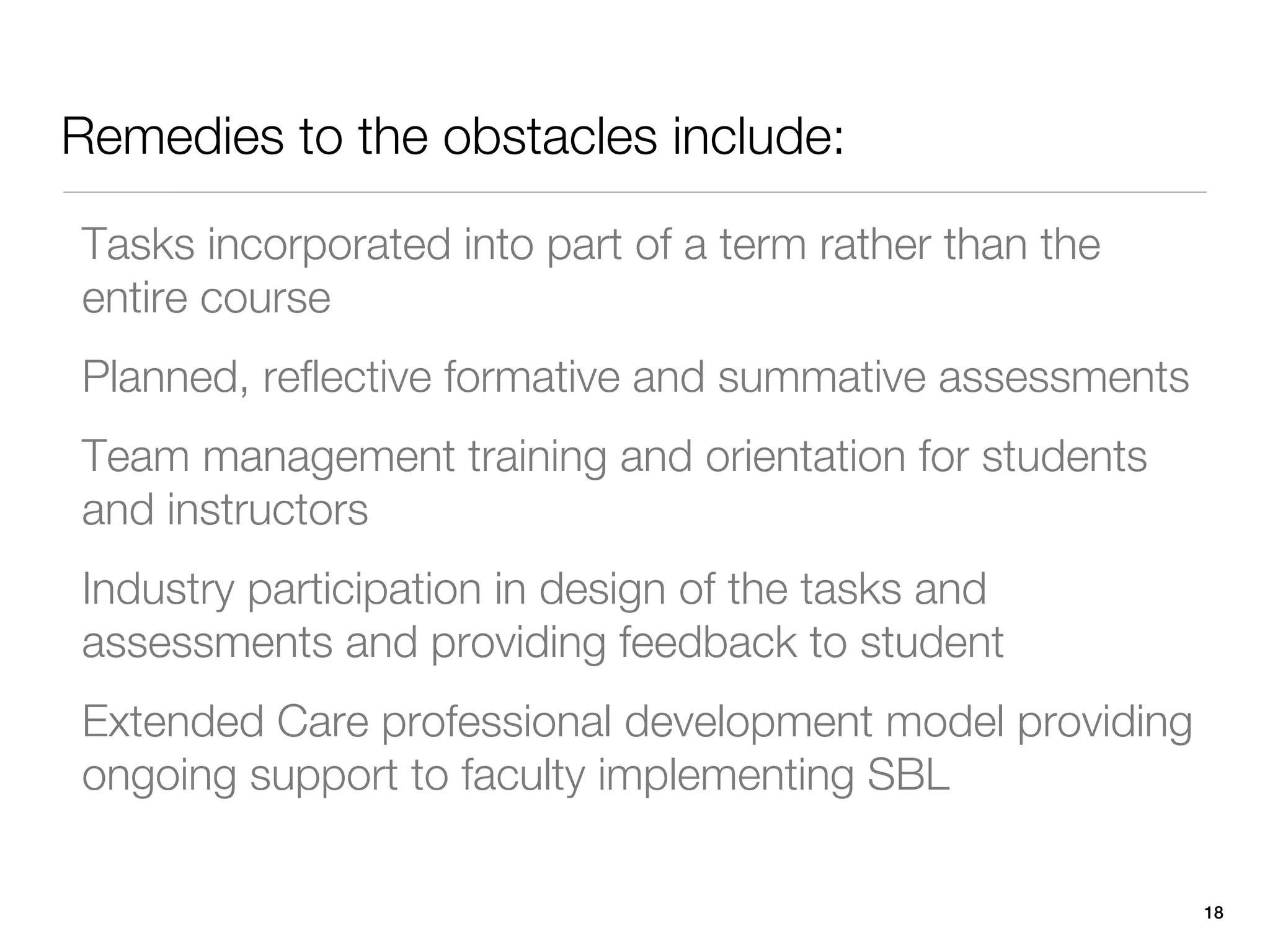 Remedies to the obstacles include:

Tasks incorporated into part of a term rather than the
entire course
Planned, reflective formative and summative assessments
Team management training and orientation for students
and instructors
Industry participation in design of the tasks and
assessments and providing feedback to student
Extended Care professional development model providing
ongoing support to faculty implementing SBL

                                                          18
 