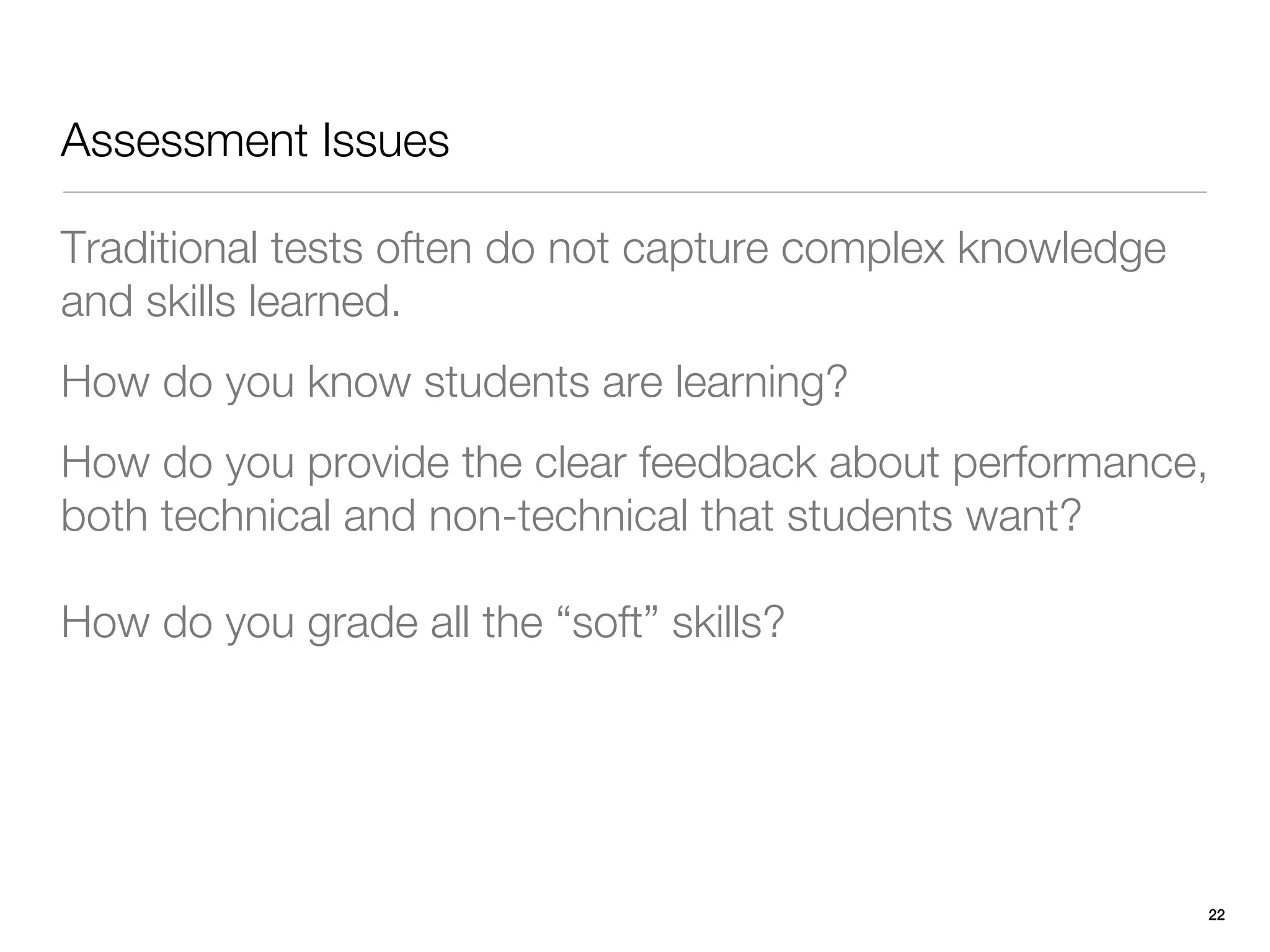 Assessment Issues

Traditional tests often do not capture complex knowledge
and skills learned.
How do you know students are learning?
How do you provide the clear feedback about performance,
both technical and non-technical that students want?

How do you grade all the “soft” skills?




                                                           22
 