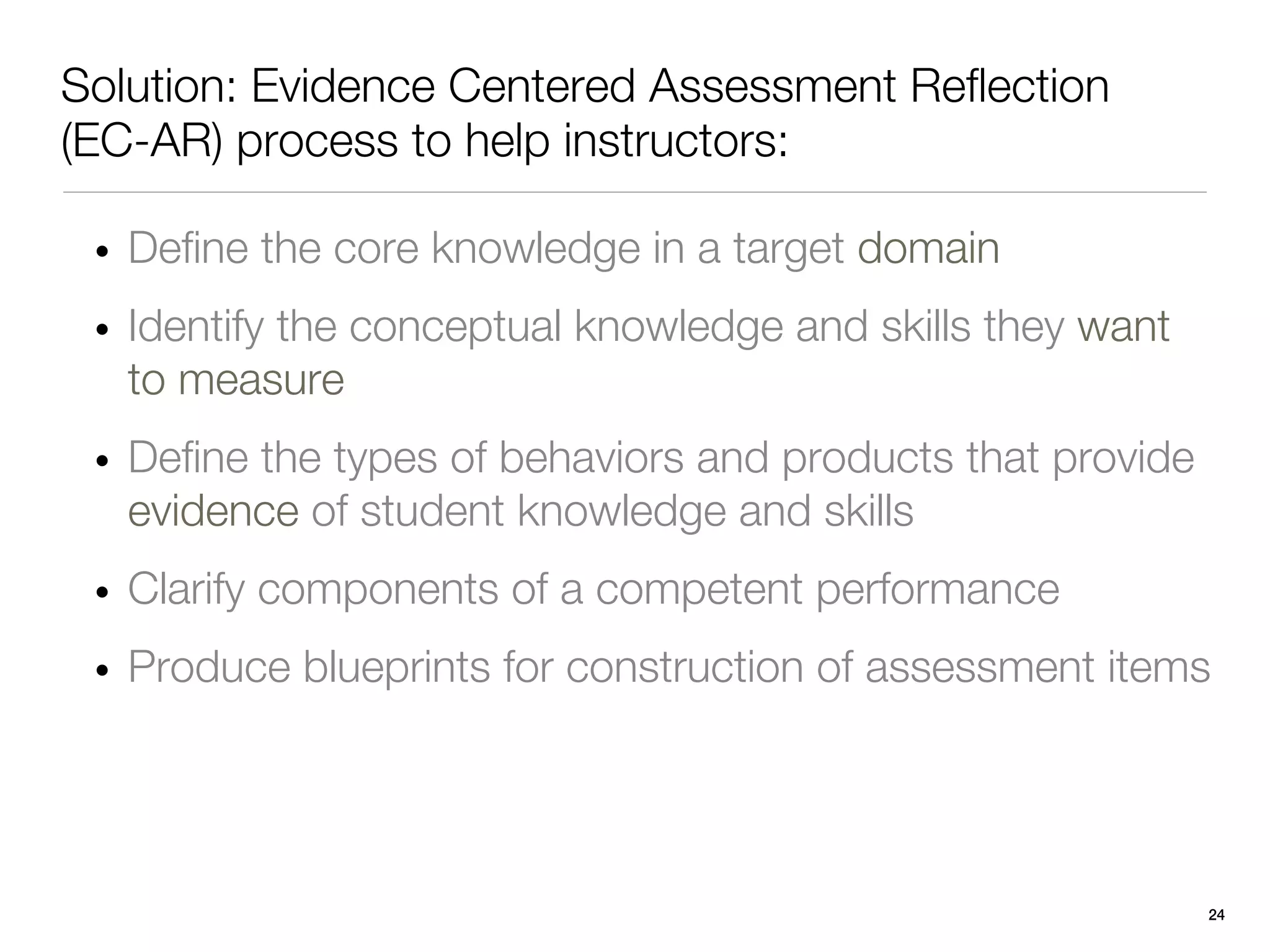 Solution: Evidence Centered Assessment Reflection
(EC-AR) process to help instructors:

 • Define the core knowledge in a target domain
 • Identify the conceptual knowledge and skills they want
   to measure
 • Define the types of behaviors and products that provide
   evidence of student knowledge and skills
 • Clarify components of a competent performance
 • Produce blueprints for construction of assessment items




                                                             24
 