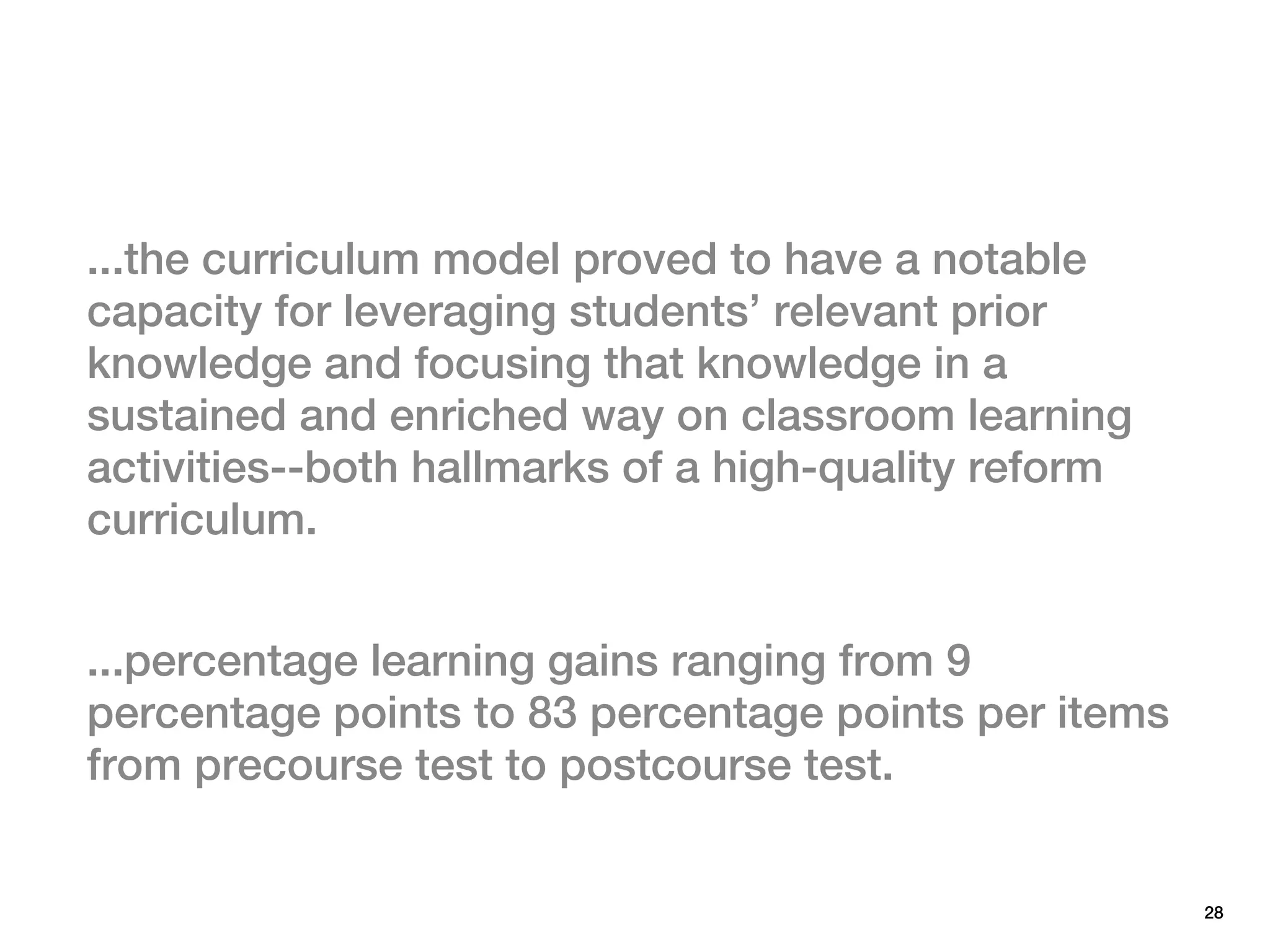 ...the curriculum model proved to have a notable
capacity for leveraging students’ relevant prior
knowledge and focusing that knowledge in a
sustained and enriched way on classroom learning
activities--both hallmarks of a high-quality reform
curriculum.


...percentage learning gains ranging from 9
percentage points to 83 percentage points per items
from precourse test to postcourse test.


                                                      28
 