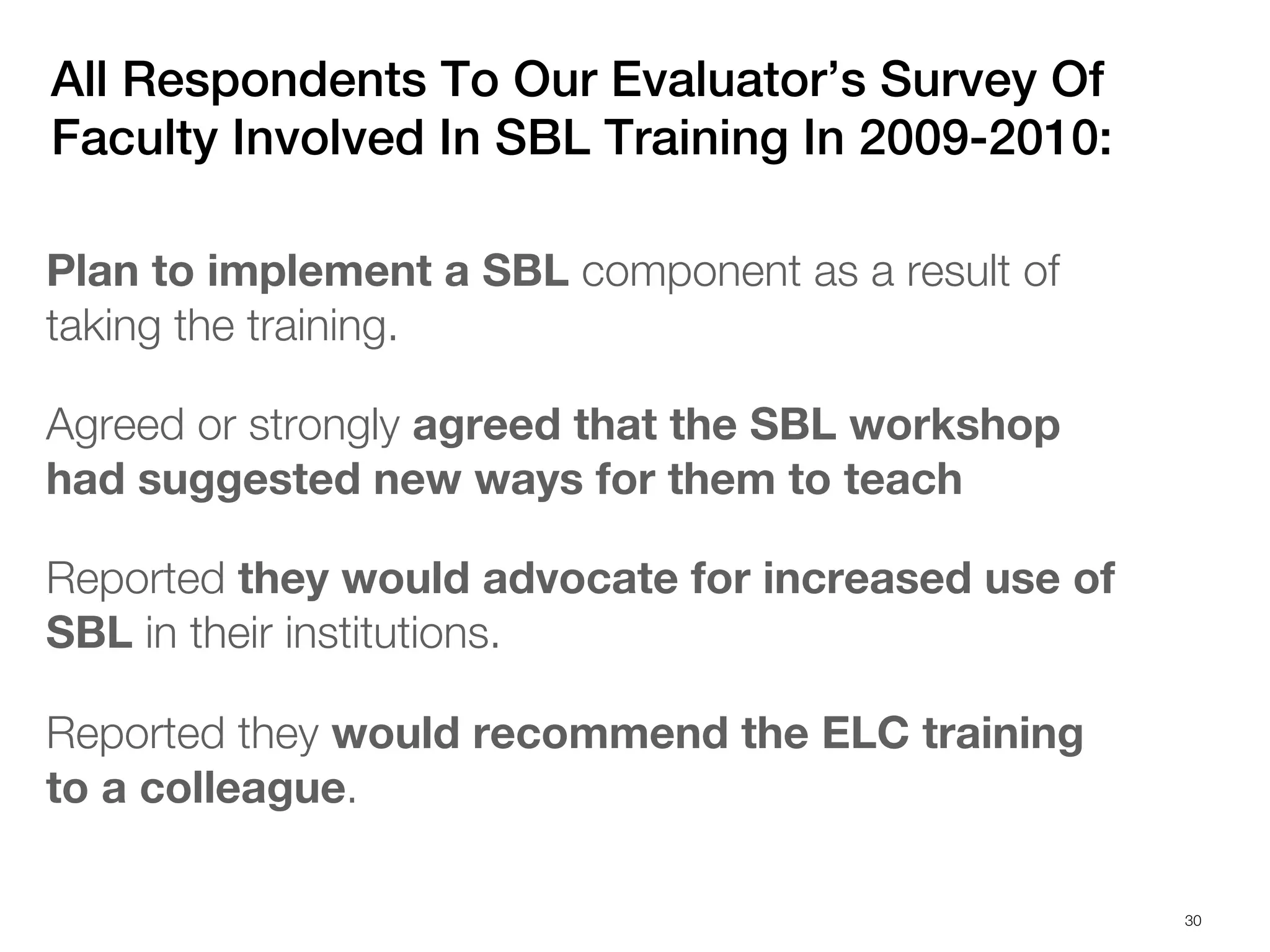 All Respondents To Our Evaluator’s Survey Of
Faculty Involved In SBL Training In 2009-2010:

Plan to implement a SBL component as a result of
taking the training.

Agreed or strongly agreed that the SBL workshop
had suggested new ways for them to teach

Reported they would advocate for increased use of
SBL in their institutions.

Reported they would recommend the ELC training
to a colleague.

                                                    30
 