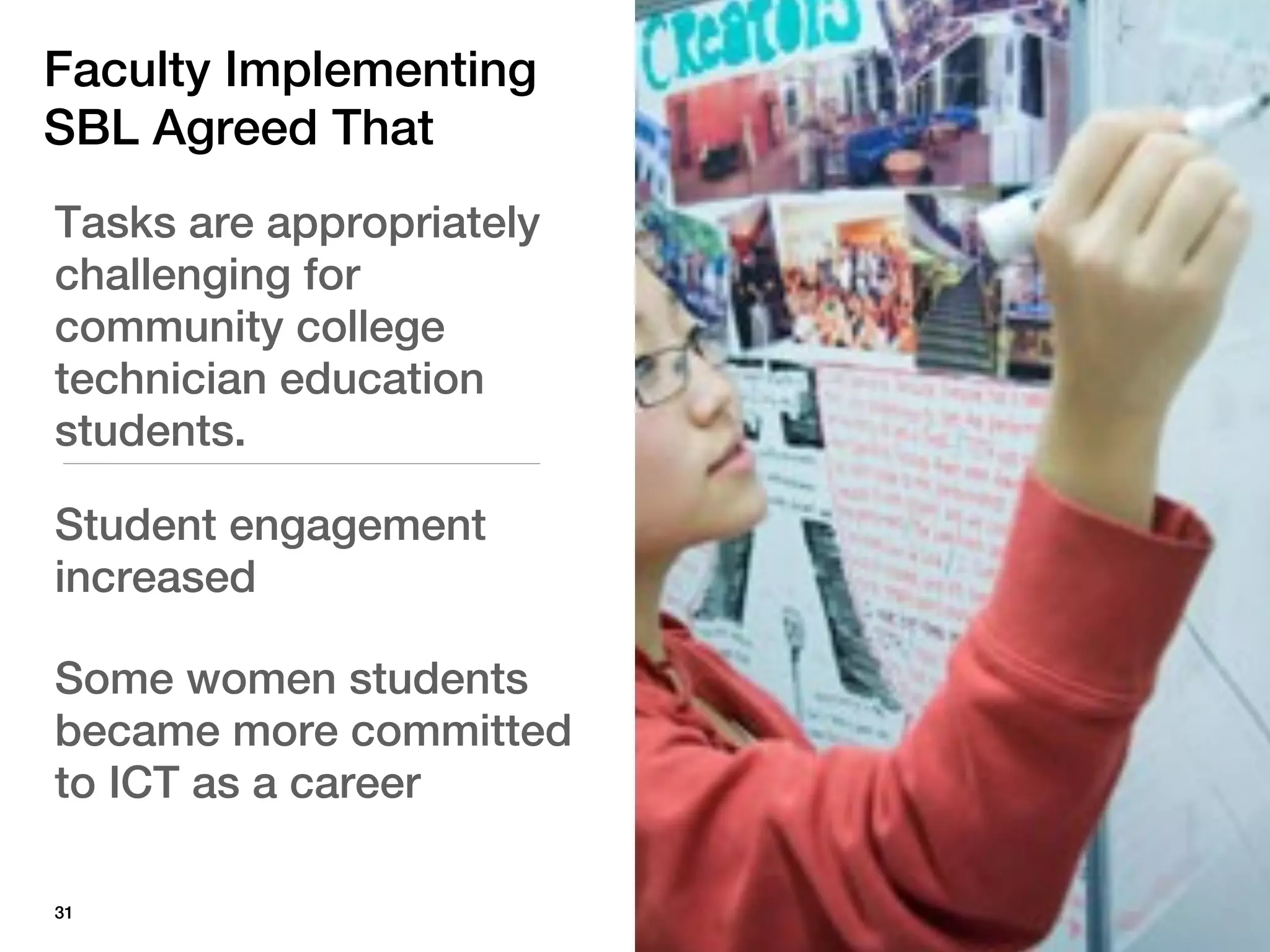Faculty Implementing
SBL Agreed That
Tasks are appropriately
challenging for
community college
technician education
students.

Student engagement
increased

Some women students
became more committed
to ICT as a career

31
 