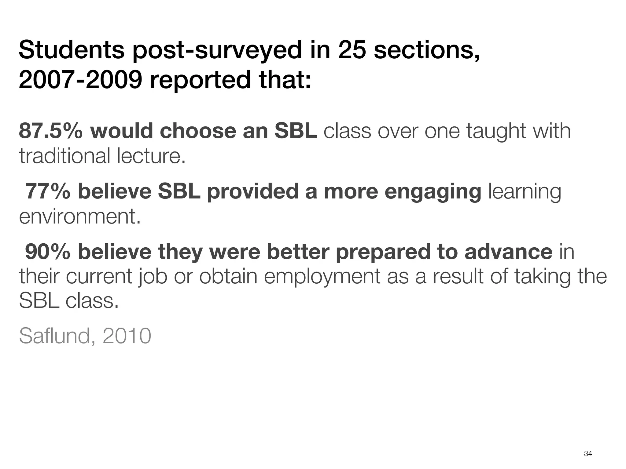Students post-surveyed in 25 sections,
2007-2009 reported that:
87.5% would choose an SBL class over one taught with
traditional lecture.
 77% believe SBL provided a more engaging learning
environment.
 90% believe they were better prepared to advance in
their current job or obtain employment as a result of taking the
SBL class.
Saflund, 2010




                                                             34
 