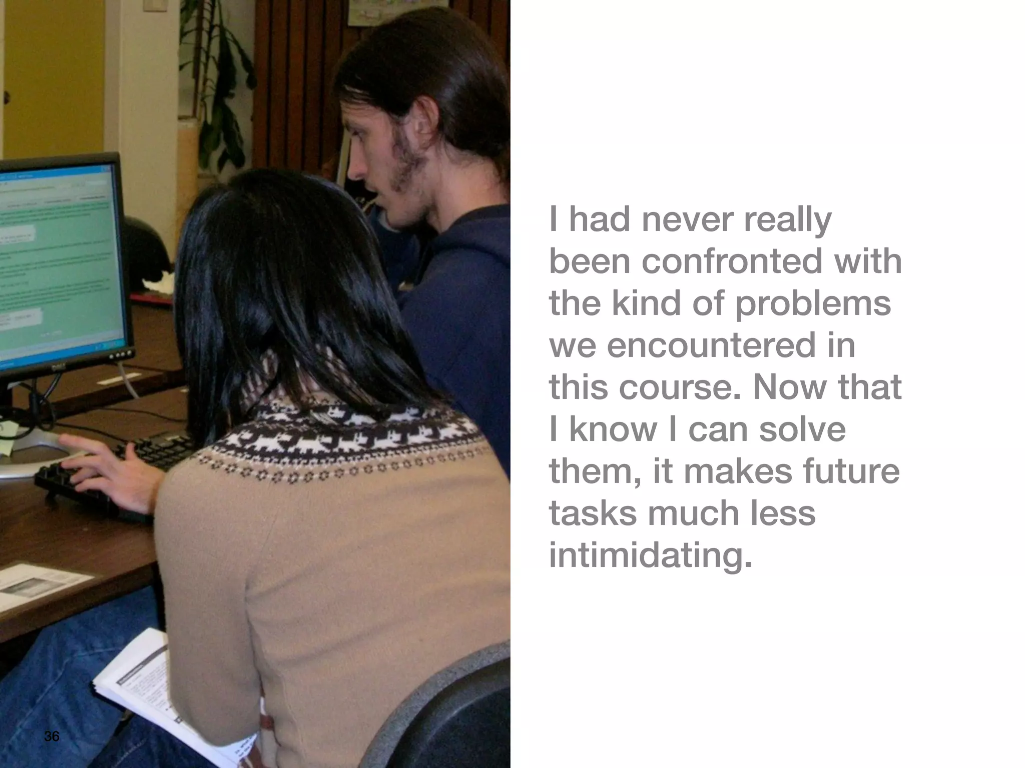 I had never really
     been confronted with
     the kind of problems
     we encountered in
     this course. Now that
     I know I can solve
     them, it makes future
     tasks much less
     intimidating.



36
 