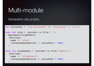 Multi-module
Déclaration des projets
val scalaTest = "org.scalatest" %% "scalatest" % "3.0.5"
lazy val slug = (project in file("."))
.aggregate(slugDomain)
.settings(
name := "slug",
libraryDependencies += scalaTest % Test
)
lazy val slugDomain = (project in file("domain"))
.settings(
name := "slugDomain",
libraryDependencies += scalaTest % Test
)
 