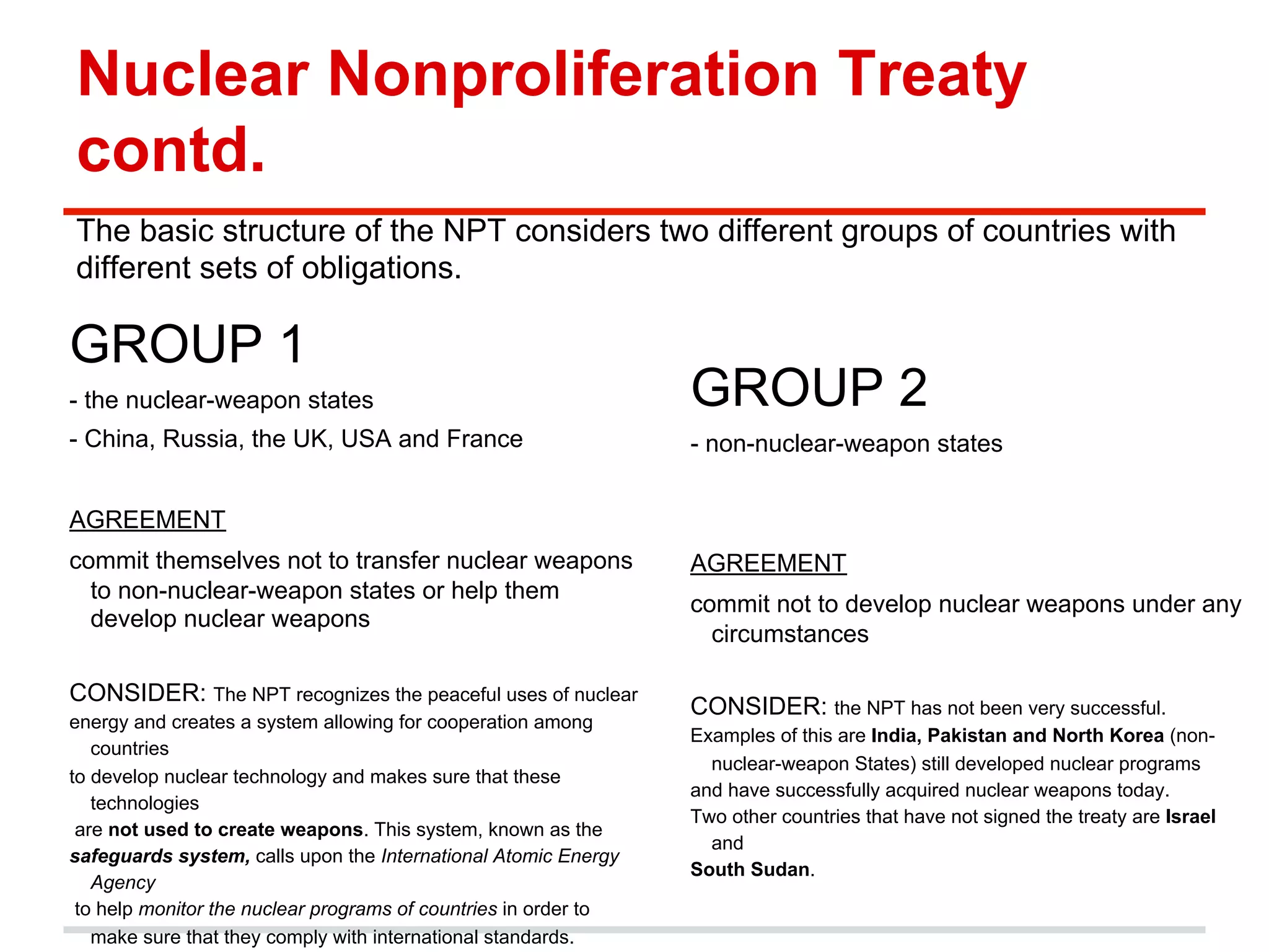 Nuclear Nonproliferation Treaty
contd.
The basic structure of the NPT considers two different groups of countries with
different sets of obligations.

GROUP 1
- the nuclear-weapon states

GROUP 2

- China, Russia, the UK, USA and France

- non-nuclear-weapon states

AGREEMENT
commit themselves not to transfer nuclear weapons
to non-nuclear-weapon states or help them
develop nuclear weapons
CONSIDER: The NPT recognizes the peaceful uses of nuclear
energy and creates a system allowing for cooperation among
countries
to develop nuclear technology and makes sure that these
technologies
are not used to create weapons. This system, known as the
safeguards system, calls upon the International Atomic Energy
Agency
to help monitor the nuclear programs of countries in order to
make sure that they comply with international standards.

AGREEMENT
commit not to develop nuclear weapons under any
circumstances
CONSIDER: the NPT has not been very successful.
Examples of this are India, Pakistan and North Korea (nonnuclear-weapon States) still developed nuclear programs
and have successfully acquired nuclear weapons today.
Two other countries that have not signed the treaty are Israel
and
South Sudan.

 
