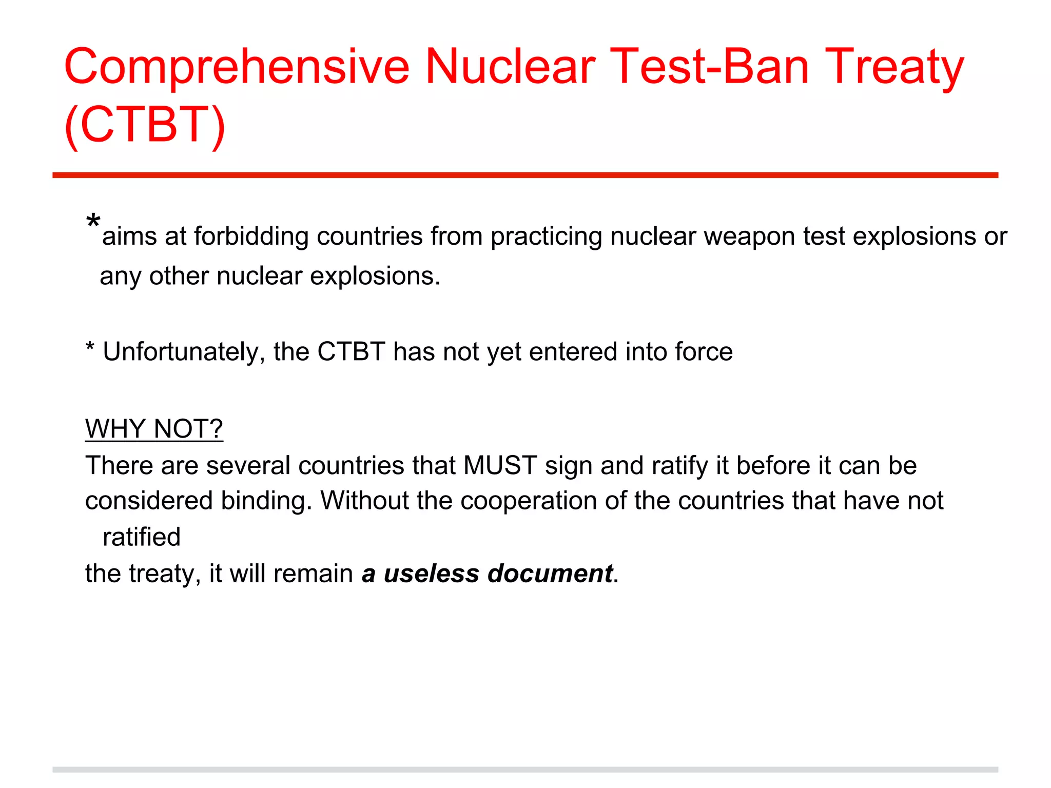 Comprehensive Nuclear Test-Ban Treaty
(CTBT)
*aims at forbidding countries from practicing nuclear weapon test explosions or
any other nuclear explosions.
* Unfortunately, the CTBT has not yet entered into force
WHY NOT?
There are several countries that MUST sign and ratify it before it can be
considered binding. Without the cooperation of the countries that have not
ratified
the treaty, it will remain a useless document.

 
