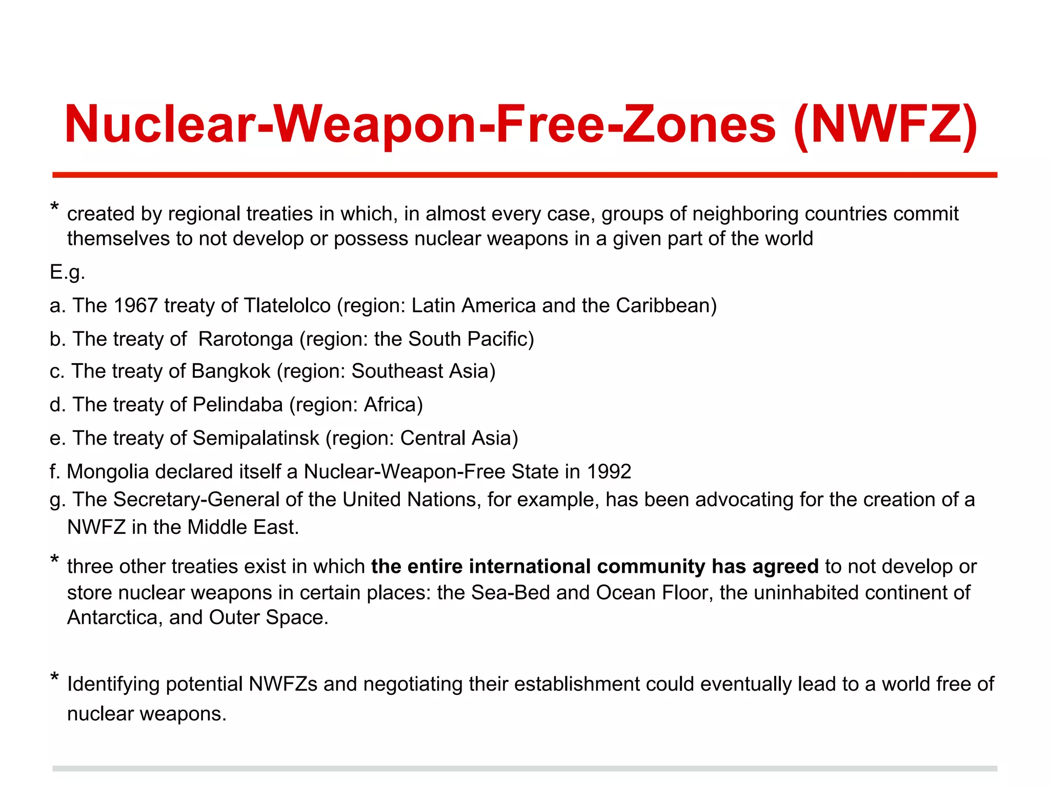 Nuclear-Weapon-Free-Zones (NWFZ)
* created by regional treaties in which, in almost every case, groups of neighboring countries commit
themselves to not develop or possess nuclear weapons in a given part of the world
E.g.
a. The 1967 treaty of Tlatelolco (region: Latin America and the Caribbean)
b. The treaty of Rarotonga (region: the South Pacific)
c. The treaty of Bangkok (region: Southeast Asia)
d. The treaty of Pelindaba (region: Africa)
e. The treaty of Semipalatinsk (region: Central Asia)
f. Mongolia declared itself a Nuclear-Weapon-Free State in 1992
g. The Secretary-General of the United Nations, for example, has been advocating for the creation of a
NWFZ in the Middle East.

* three other treaties exist in which the entire international community has agreed to not develop or
store nuclear weapons in certain places: the Sea-Bed and Ocean Floor, the uninhabited continent of
Antarctica, and Outer Space.

* Identifying potential NWFZs and negotiating their establishment could eventually lead to a world free of
nuclear weapons.

 