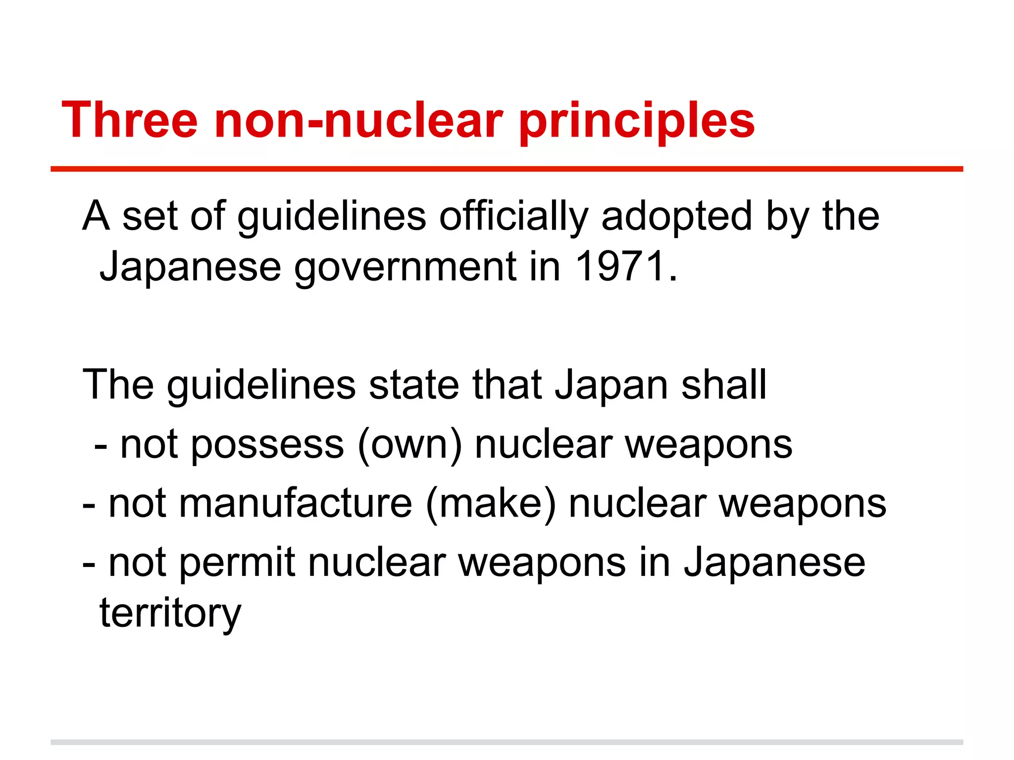 Three non-nuclear principles
A set of guidelines officially adopted by the
Japanese government in 1971.
The guidelines state that Japan shall
- not possess (own) nuclear weapons
- not manufacture (make) nuclear weapons
- not permit nuclear weapons in Japanese
territory

 