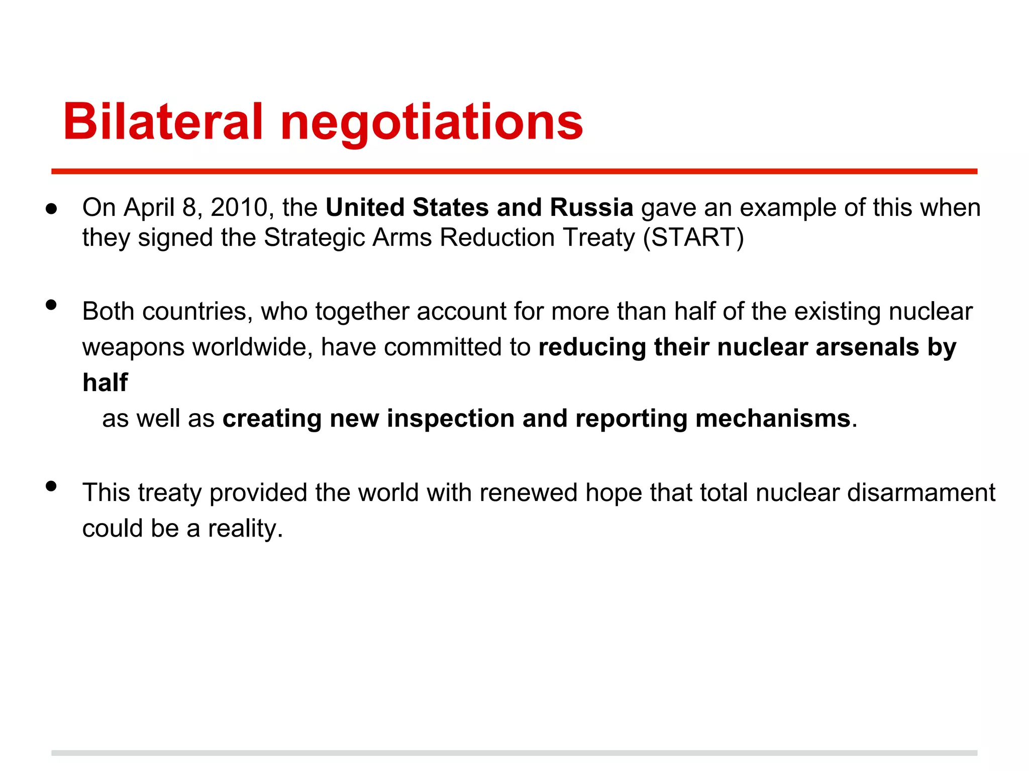 Bilateral negotiations
●  On April 8, 2010, the United States and Russia gave an example of this when
they signed the Strategic Arms Reduction Treaty (START)

• 

• 

Both countries, who together account for more than half of the existing nuclear
weapons worldwide, have committed to reducing their nuclear arsenals by
half
as well as creating new inspection and reporting mechanisms.
This treaty provided the world with renewed hope that total nuclear disarmament
could be a reality.

 