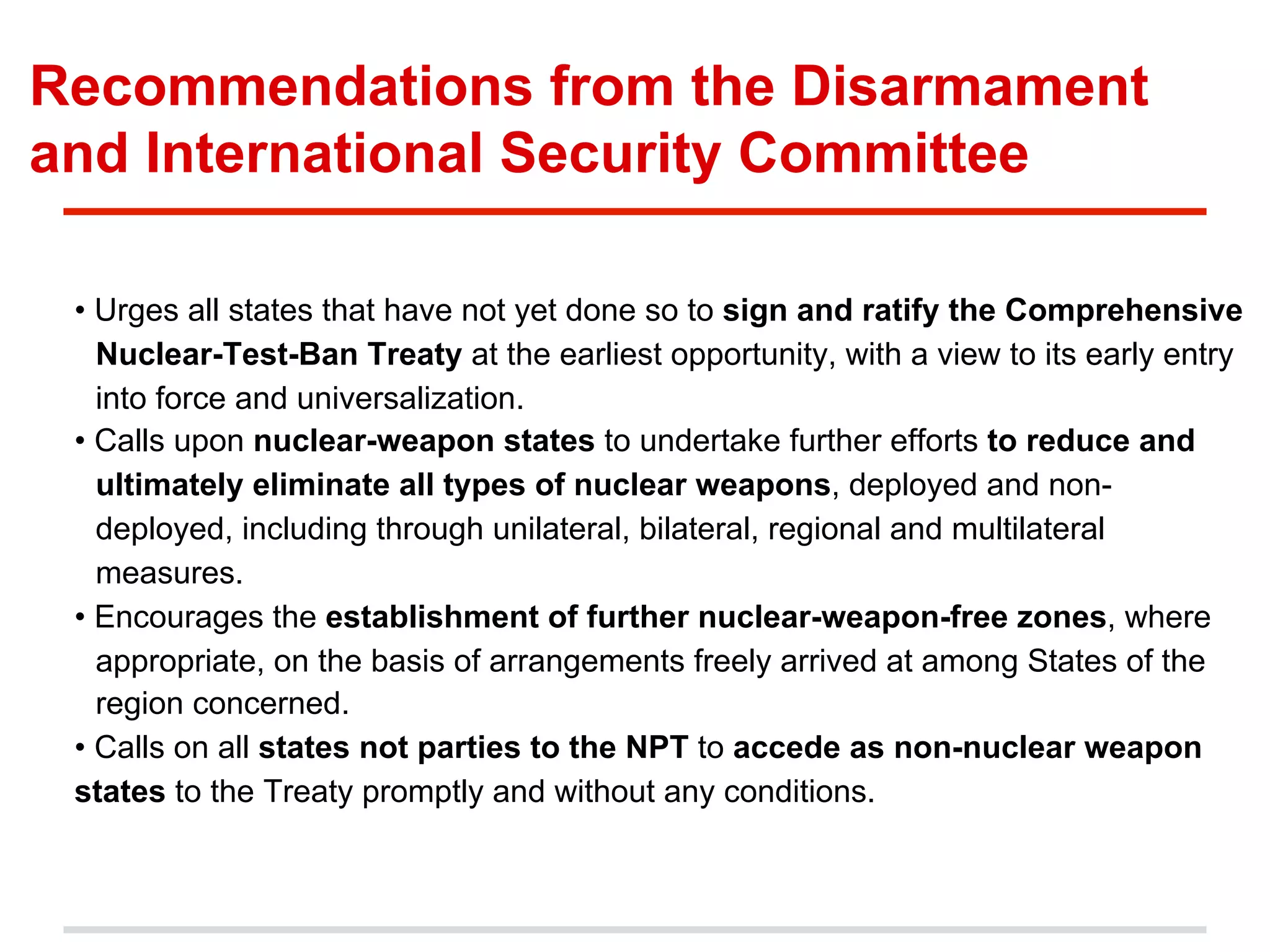 Recommendations from the Disarmament
and International Security Committee
• Urges all states that have not yet done so to sign and ratify the Comprehensive
Nuclear-Test-Ban Treaty at the earliest opportunity, with a view to its early entry
into force and universalization.
• Calls upon nuclear-weapon states to undertake further efforts to reduce and
ultimately eliminate all types of nuclear weapons, deployed and nondeployed, including through unilateral, bilateral, regional and multilateral
measures.
• Encourages the establishment of further nuclear-weapon-free zones, where
appropriate, on the basis of arrangements freely arrived at among States of the
region concerned.
• Calls on all states not parties to the NPT to accede as non-nuclear weapon
states to the Treaty promptly and without any conditions.

 