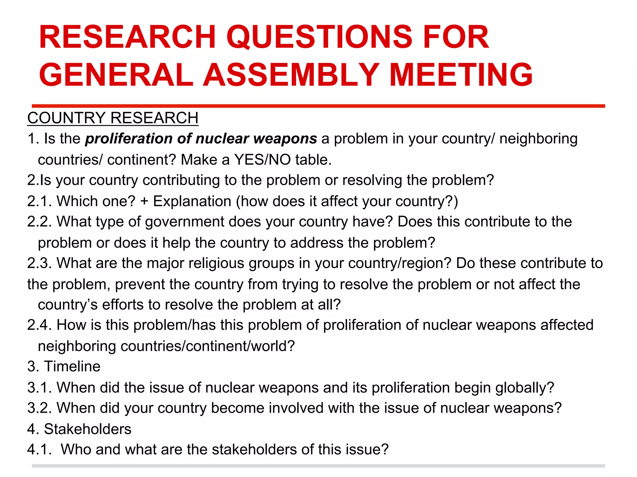 RESEARCH QUESTIONS FOR
GENERAL ASSEMBLY MEETING
COUNTRY RESEARCH
1. Is the proliferation of nuclear weapons a problem in your country/ neighboring
countries/ continent? Make a YES/NO table.
2.Is your country contributing to the problem or resolving the problem?
2.1. Which one? + Explanation (how does it affect your country?)
2.2. What type of government does your country have? Does this contribute to the
problem or does it help the country to address the problem?
2.3. What are the major religious groups in your country/region? Do these contribute to
the problem, prevent the country from trying to resolve the problem or not affect the
country’s efforts to resolve the problem at all?
2.4. How is this problem/has this problem of proliferation of nuclear weapons affected
neighboring countries/continent/world?
3. Timeline
3.1. When did the issue of nuclear weapons and its proliferation begin globally?
3.2. When did your country become involved with the issue of nuclear weapons?
4. Stakeholders
4.1. Who and what are the stakeholders of this issue?

 