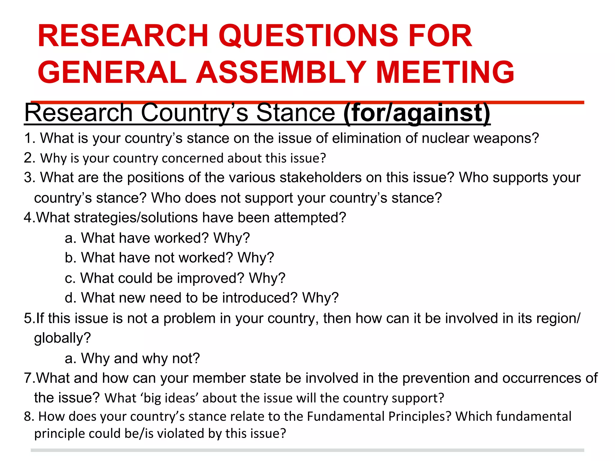 RESEARCH QUESTIONS FOR
GENERAL ASSEMBLY MEETING
Research Country’s Stance (for/against)
1. What is your country’s stance on the issue of elimination of nuclear weapons?
2. Why	
  is	
  your	
  country	
  concerned	
  about	
  this	
  issue?	
  
3. What are the positions of the various stakeholders on this issue? Who supports your
country’s stance? Who does not support your country’s stance?
4.What strategies/solutions have been attempted?
a. What have worked? Why?
b. What have not worked? Why?
c. What could be improved? Why?
d. What new need to be introduced? Why?
5.If this issue is not a problem in your country, then how can it be involved in its region/
globally?
a. Why and why not?
7.What and how can your member state be involved in the prevention and occurrences of
the issue? What	
  ‘big	
  ideas’	
  about	
  the	
  issue	
  will	
  the	
  country	
  support?	
  
8.	
  How	
  does	
  your	
  country’s	
  stance	
  relate	
  to	
  the	
  Fundamental	
  Principles?	
  Which	
  fundamental	
  
principle	
  could	
  be/is	
  violated	
  by	
  this	
  issue?	
  
	
  

 