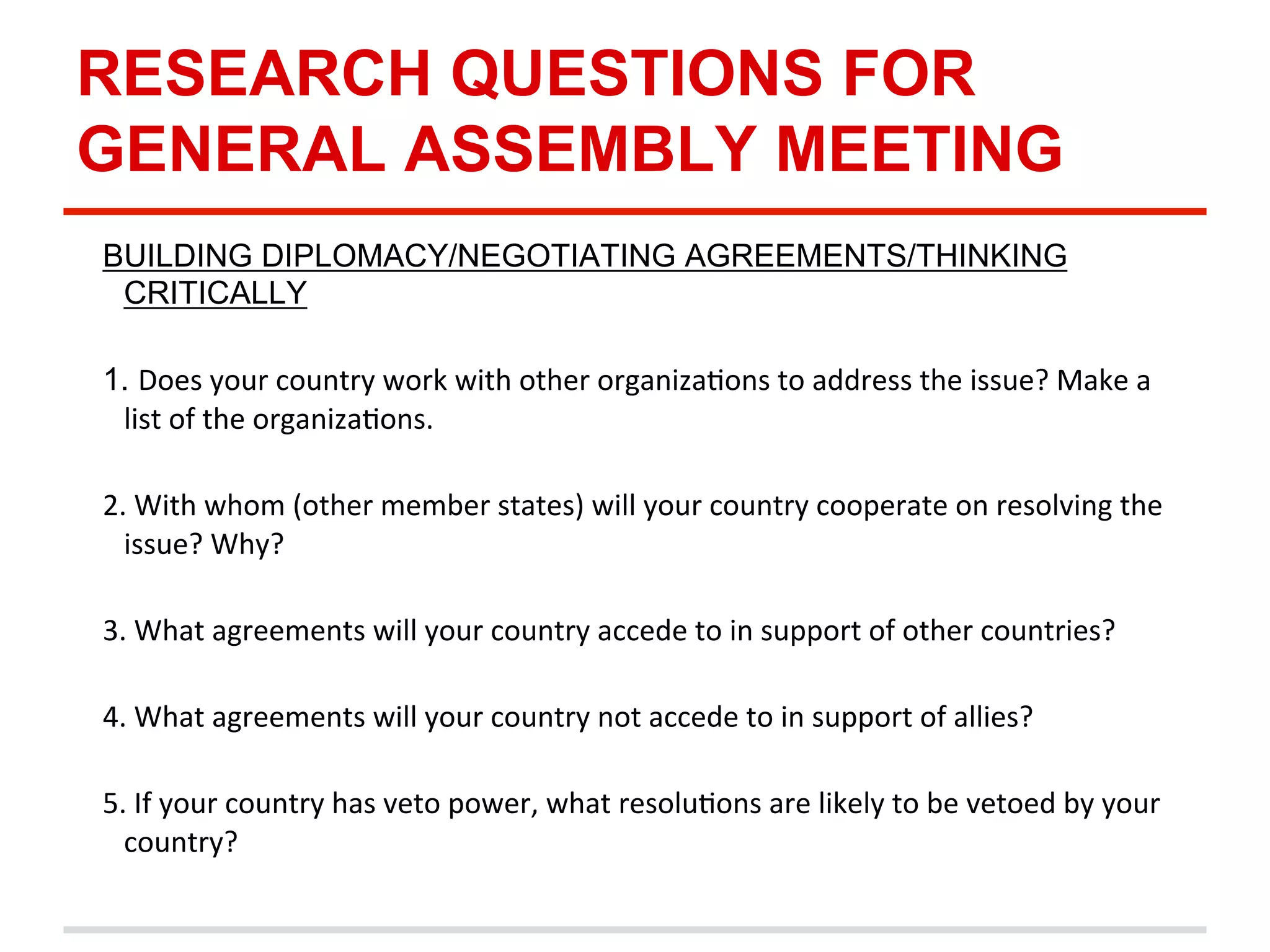 RESEARCH QUESTIONS FOR
GENERAL ASSEMBLY MEETING
BUILDING DIPLOMACY/NEGOTIATING AGREEMENTS/THINKING
CRITICALLY
1. Does	
  your	
  country	
  work	
  with	
  other	
  organizaDons	
  to	
  address	
  the	
  issue?	
  Make	
  a	
  
list	
  of	
  the	
  organizaDons.	
  
	
  
2.	
  With	
  whom	
  (other	
  member	
  states)	
  will	
  your	
  country	
  cooperate	
  on	
  resolving	
  the	
  
issue?	
  Why?	
  
	
  
3.	
  What	
  agreements	
  will	
  your	
  country	
  accede	
  to	
  in	
  support	
  of	
  other	
  countries?	
  	
  
	
  
4.	
  What	
  agreements	
  will	
  your	
  country	
  not	
  accede	
  to	
  in	
  support	
  of	
  allies?	
  	
  
	
  
5.	
  If	
  your	
  country	
  has	
  veto	
  power,	
  what	
  resoluDons	
  are	
  likely	
  to	
  be	
  vetoed	
  by	
  your	
  
country?	
  
	
  

 