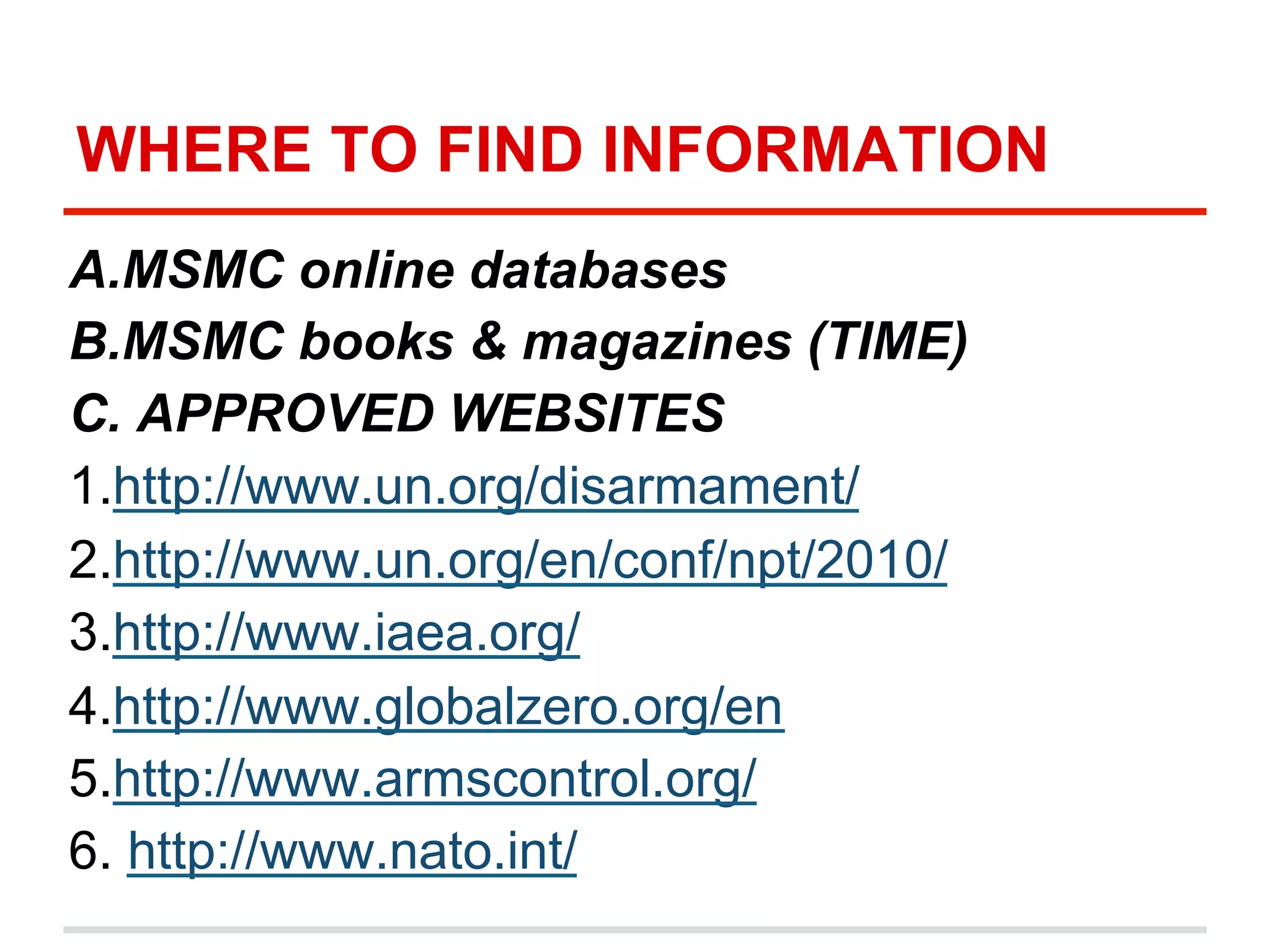 WHERE TO FIND INFORMATION
A. MSMC online databases
B. MSMC books & magazines (TIME)
C. APPROVED WEBSITES
1.http://www.un.org/disarmament/
2.http://www.un.org/en/conf/npt/2010/
3.http://www.iaea.org/
4.http://www.globalzero.org/en
5.http://www.armscontrol.org/
6. http://www.nato.int/

 