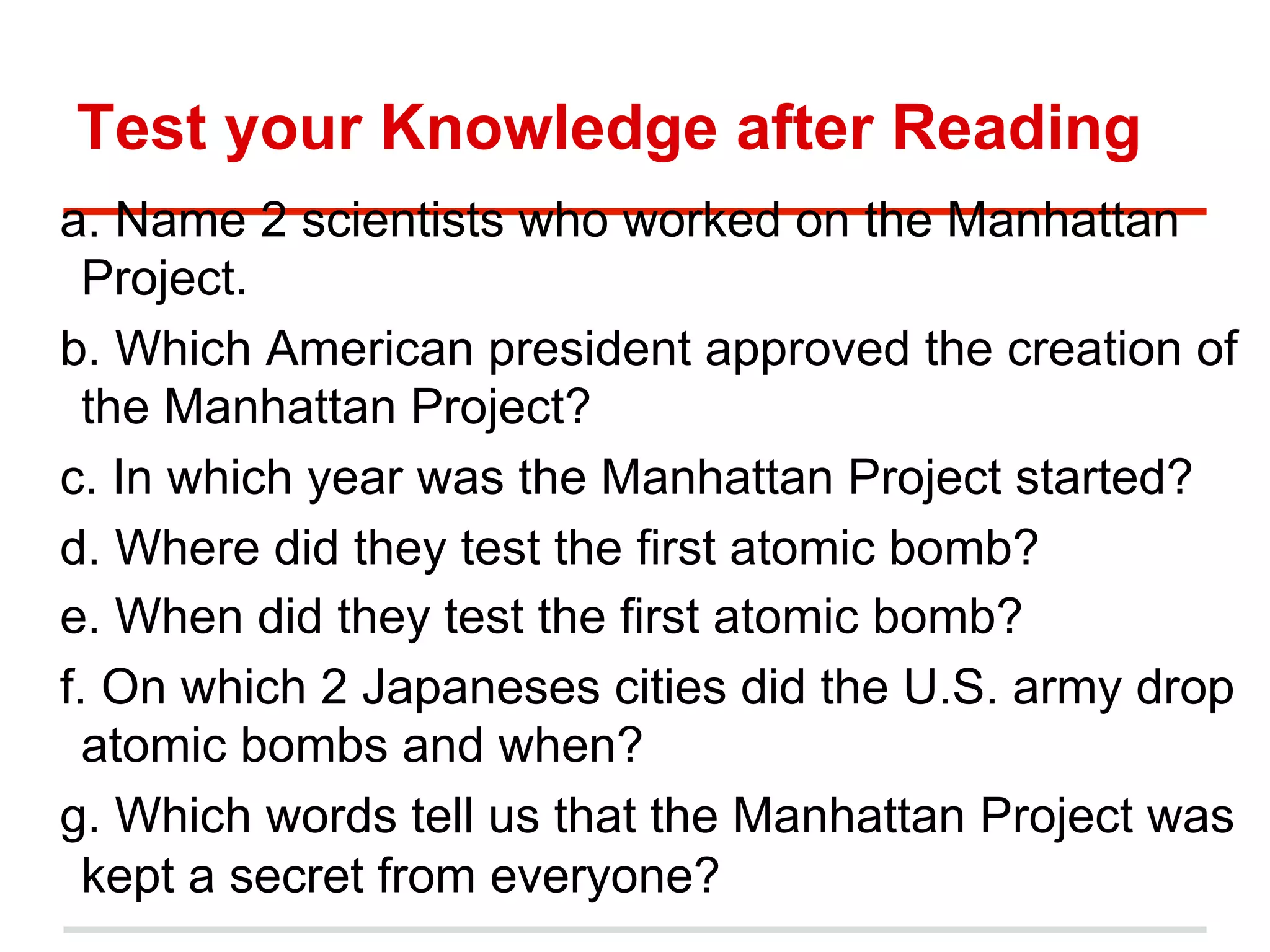 Test your Knowledge after Reading
a. Name 2 scientists who worked on the Manhattan
Project.
b. Which American president approved the creation of
the Manhattan Project?
c. In which year was the Manhattan Project started?
d. Where did they test the first atomic bomb?
e. When did they test the first atomic bomb?
f. On which 2 Japaneses cities did the U.S. army drop
atomic bombs and when?
g. Which words tell us that the Manhattan Project was
kept a secret from everyone?

 
