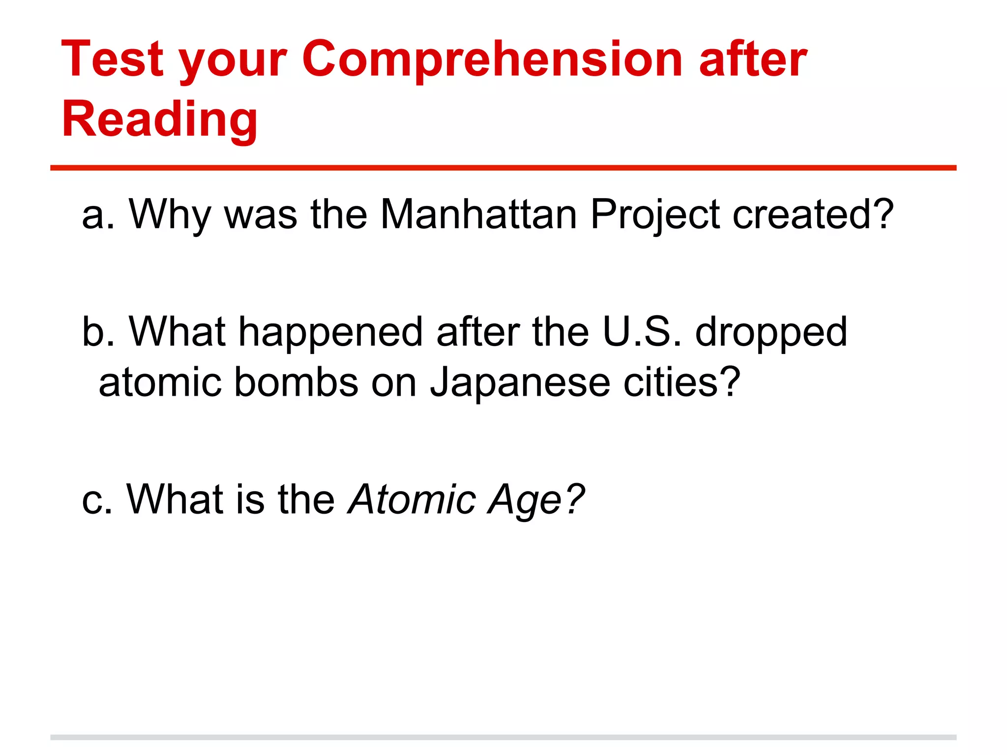 Test your Comprehension after
Reading
a. Why was the Manhattan Project created?
b. What happened after the U.S. dropped
atomic bombs on Japanese cities?
c. What is the Atomic Age?

 