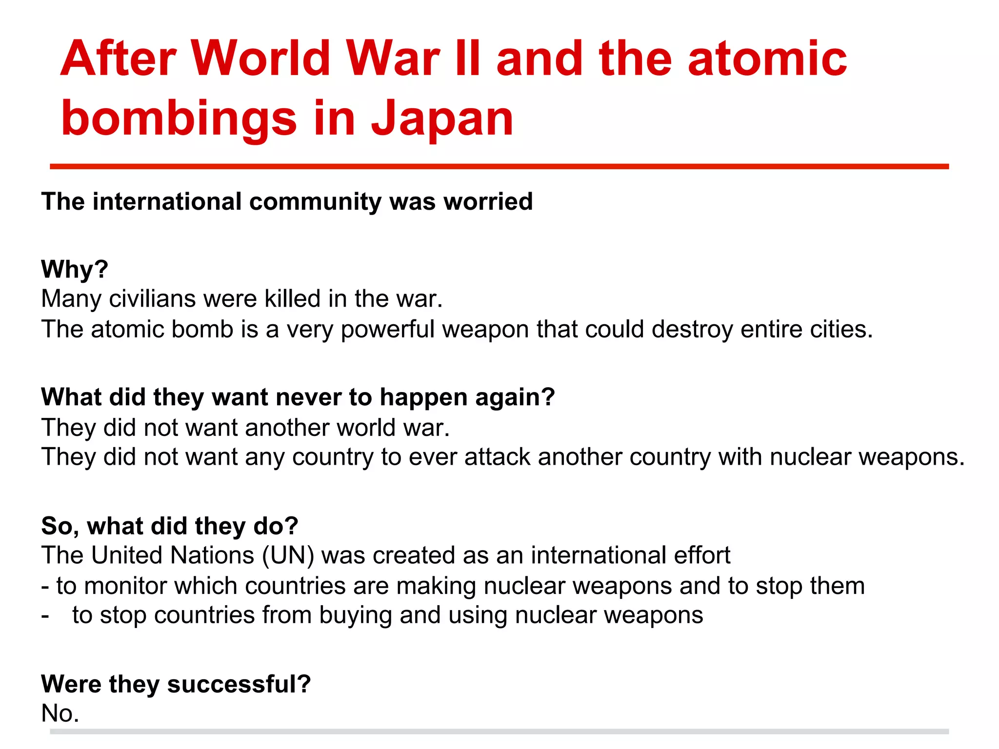 After World War II and the atomic
bombings in Japan
The international community was worried
Why?
Many civilians were killed in the war.
The atomic bomb is a very powerful weapon that could destroy entire cities.
What did they want never to happen again?
They did not want another world war.
They did not want any country to ever attack another country with nuclear weapons.
So, what did they do?
The United Nations (UN) was created as an international effort
- to monitor which countries are making nuclear weapons and to stop them
-  to stop countries from buying and using nuclear weapons
Were they successful?
No.

 