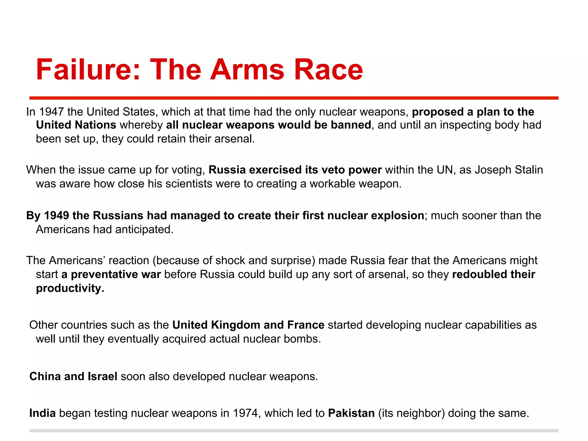 Failure: The Arms Race
In 1947 the United States, which at that time had the only nuclear weapons, proposed a plan to the
United Nations whereby all nuclear weapons would be banned, and until an inspecting body had
been set up, they could retain their arsenal.
When the issue came up for voting, Russia exercised its veto power within the UN, as Joseph Stalin
was aware how close his scientists were to creating a workable weapon.
By 1949 the Russians had managed to create their first nuclear explosion; much sooner than the
Americans had anticipated.
The Americans’ reaction (because of shock and surprise) made Russia fear that the Americans might
start a preventative war before Russia could build up any sort of arsenal, so they redoubled their
productivity.
Other countries such as the United Kingdom and France started developing nuclear capabilities as
well until they eventually acquired actual nuclear bombs.
China and Israel soon also developed nuclear weapons.
India began testing nuclear weapons in 1974, which led to Pakistan (its neighbor) doing the same.

 