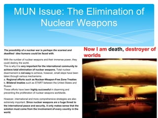 MUN Issue: The Elimination of
Nuclear Weapons
The possibility of a nuclear war is perhaps the scariest and
deadliest idea humans could be faced with.
With the number of nuclear weapons and their immense power, they
could destroy the world.
This is why it is very important for the international community to
achieve total elimination of nuclear weapons. Total nuclear
disarmament is not easy to achieve, however, small steps have been
taken through various mechanisms:
a. Regional efforts such as Nuclear-Weapon-Free Zone Treaties
b. Bilateral treaties such as START between the United States and
Russia
These efforts have been highly successful in disarming and
preventing the proliferation of nuclear weapons worldwide.
However, international and more comprehensive strategies are also
extremely important. Since nuclear weapons are a huge threat to
the international peace and security, it only makes sense that the
solution must come from the involvement of every country in the
world.

Now I am death, destroyer of
worlds

 
