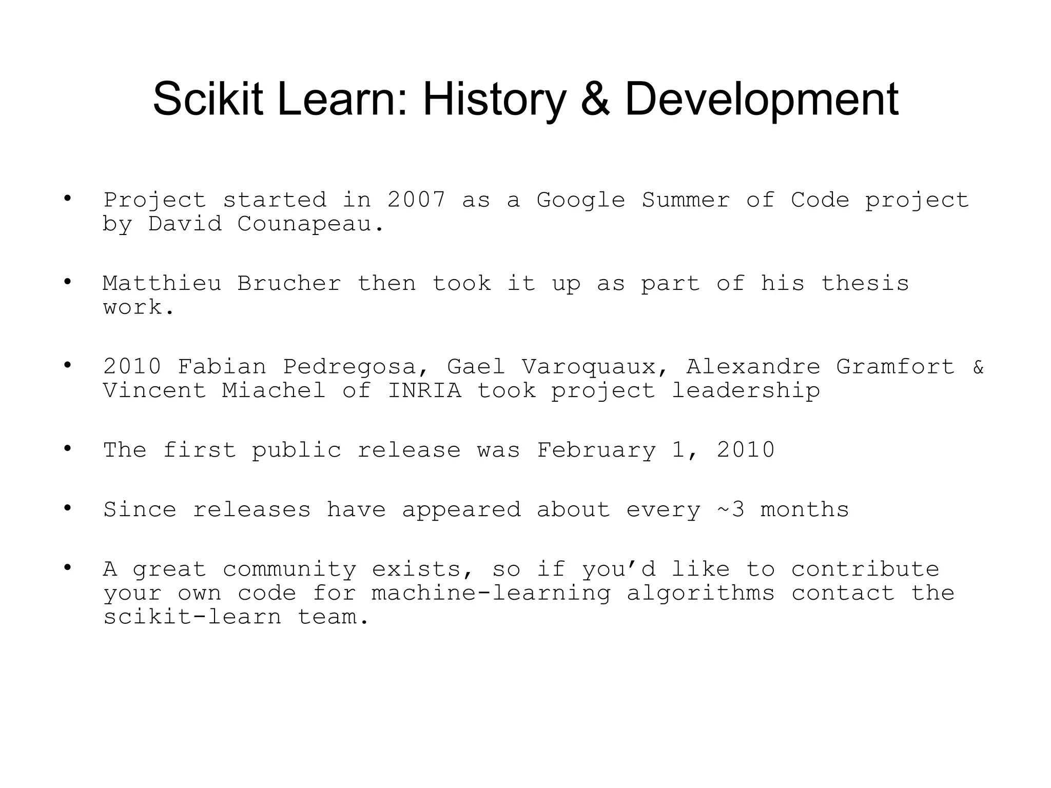 Scikit Learn: History &amp; Development
• Project started in 2007 as a Google Summer of Code project
by David Counapeau.
• Matthieu Brucher then took it up as part of his thesis
work.
• 2010 Fabian Pedregosa, Gael Varoquaux, Alexandre Gramfort &amp;
Vincent Miachel of INRIA took project leadership
• The first public release was February 1, 2010
• Since releases have appeared about every ~3 months
• A great community exists, so if you’d like to contribute
your own code for machine-learning algorithms contact the
scikit-learn team.
 