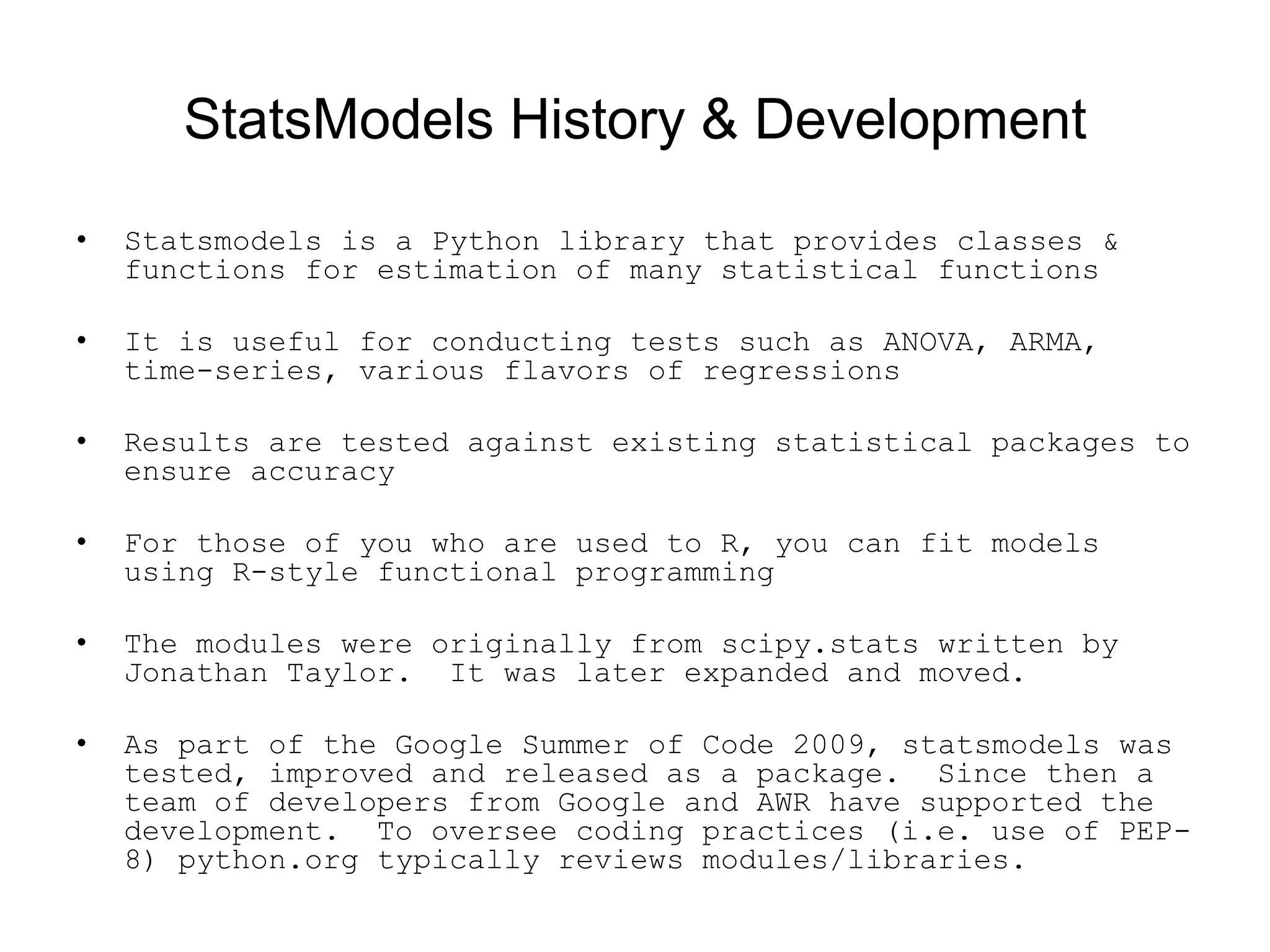 StatsModels History &amp; Development
• Statsmodels is a Python library that provides classes &amp;
functions for estimation of many statistical functions
• It is useful for conducting tests such as ANOVA, ARMA,
time-series, various flavors of regressions
• Results are tested against existing statistical packages to
ensure accuracy
• For those of you who are used to R, you can fit models
using R-style functional programming
• The modules were originally from scipy.stats written by
Jonathan Taylor. It was later expanded and moved.
• As part of the Google Summer of Code 2009, statsmodels was
tested, improved and released as a package. Since then a
team of developers from Google and AWR have supported the
development. To oversee coding practices (i.e. use of PEP-
8) python.org typically reviews modules/libraries.
 