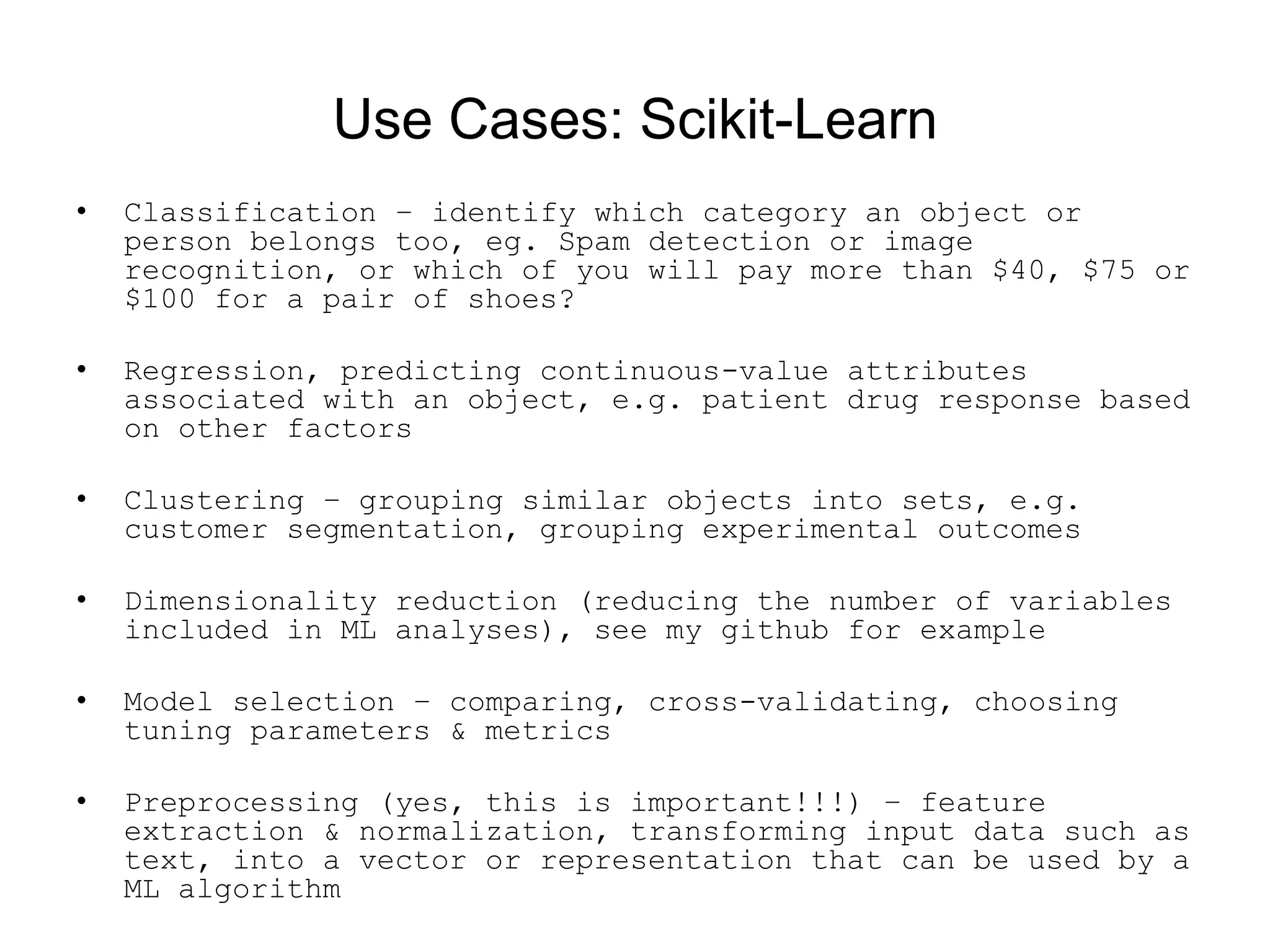 Use Cases: Scikit-Learn
• Classification – identify which category an object or
person belongs too, eg. Spam detection or image
recognition, or which of you will pay more than $40, $75 or
$100 for a pair of shoes?
• Regression, predicting continuous-value attributes
associated with an object, e.g. patient drug response based
on other factors
• Clustering – grouping similar objects into sets, e.g.
customer segmentation, grouping experimental outcomes
• Dimensionality reduction (reducing the number of variables
included in ML analyses), see my github for example
• Model selection – comparing, cross-validating, choosing
tuning parameters &amp; metrics
• Preprocessing (yes, this is important!!!) – feature
extraction &amp; normalization, transforming input data such as
text, into a vector or representation that can be used by a
ML algorithm
 