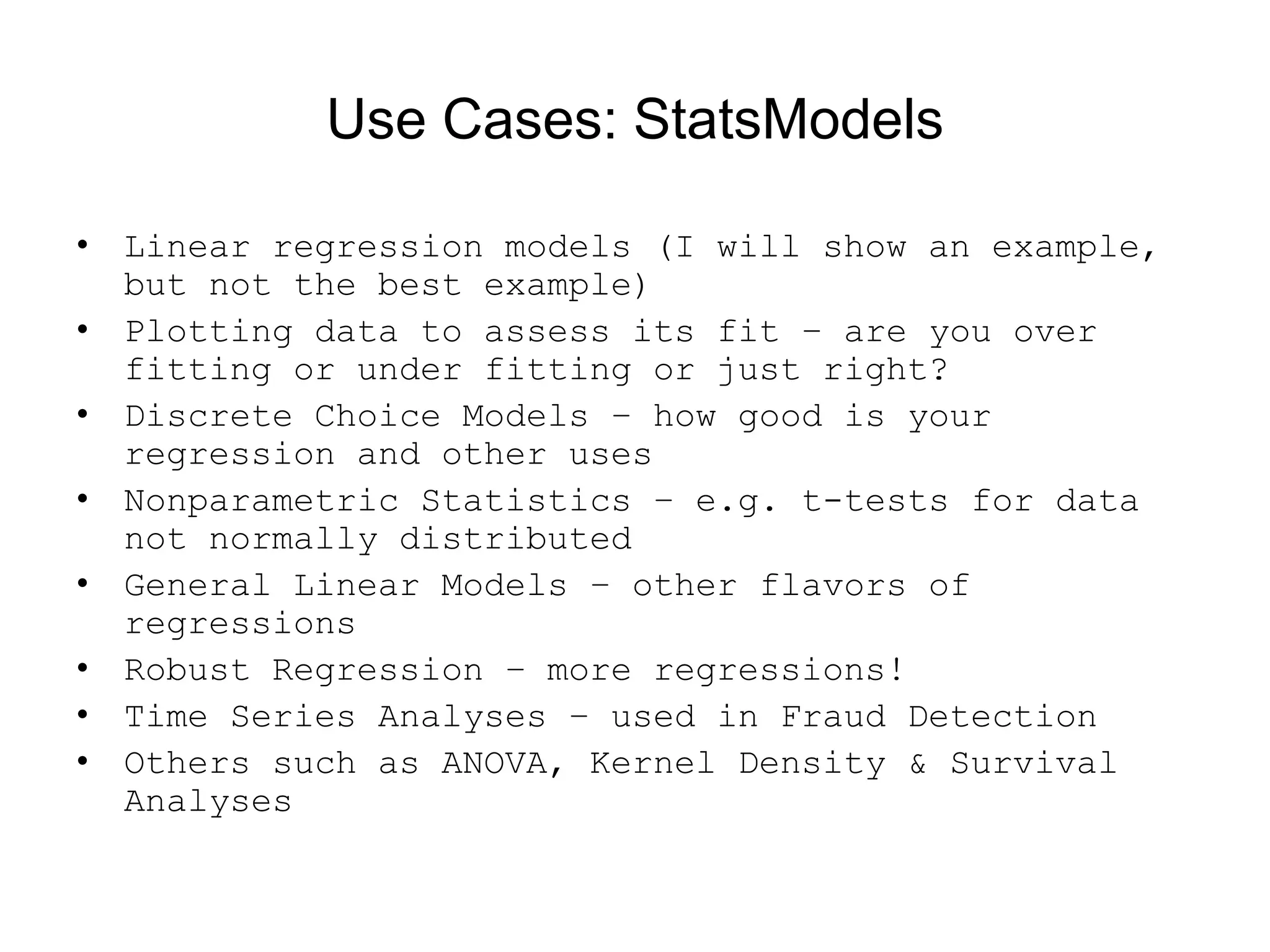 Use Cases: StatsModels
• Linear regression models (I will show an example,
but not the best example)
• Plotting data to assess its fit – are you over
fitting or under fitting or just right?
• Discrete Choice Models – how good is your
regression and other uses
• Nonparametric Statistics – e.g. t-tests for data
not normally distributed
• General Linear Models – other flavors of
regressions
• Robust Regression – more regressions!
• Time Series Analyses – used in Fraud Detection
• Others such as ANOVA, Kernel Density &amp; Survival
Analyses
 