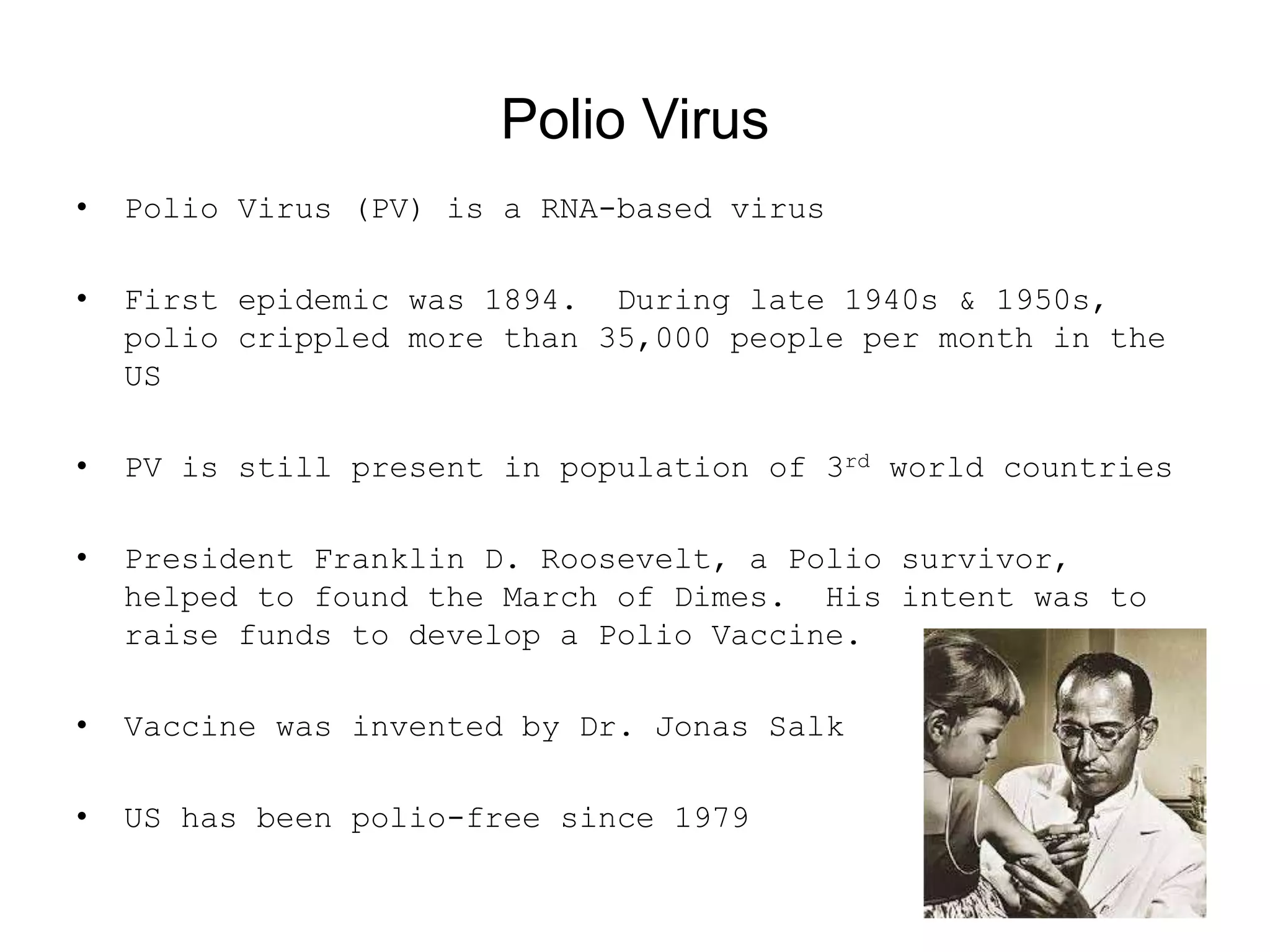 Polio Virus
• Polio Virus (PV) is a RNA-based virus
• First epidemic was 1894. During late 1940s &amp; 1950s,
polio crippled more than 35,000 people per month in the
US
• PV is still present in population of 3rd world countries
• President Franklin D. Roosevelt, a Polio survivor,
helped to found the March of Dimes. His intent was to
raise funds to develop a Polio Vaccine.
• Vaccine was invented by Dr. Jonas Salk
• US has been polio-free since 1979
 